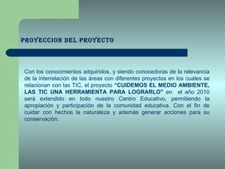PROYECCION DEL PROYECTO Con los conocimientos adquiridos, y siendo conocedoras de la relevancia de la interrelación de las áreas con diferentes proyectos en los cuales se relacionan con las TIC, el proyecto  “CUIDEMOS EL MEDIO AMBIENTE, LAS TIC UNA HERRAMIENTA PARA LOGRARLO"  en  el año 2010 será extendido en todo nuestro Centro Educativo, permitiendo la apropiación y participación de la comunidad educativa. Con el fin de cuidar con hechos la naturaleza y además generar acciones para su conservaciòn. 