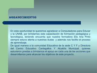 AGRADECIMIENTOS En esta oportunidad le queremos agradecer a Computadores para Educar y la UNAB, por brindarnos esta capacitación de formación pedagógica y tecnológica, teniendo encuenta que nuestra formadora Elis Ana Pinto siempre estuvo atenta a nuestras dudas  y además nos facilito el proceso de aprendizaje. De igual manera a la comunidad Educativa de la sede C Y F y Directora del Centro Educativo Cantagallos Y Alcaldía Municipal, quienes estuvieron prestas a brindarnos el apoyo en cada una de las acciones que desarrollamos para alcanzar los objetivos de este proyecto. 