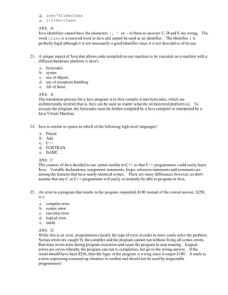 d. idon'tlikeclass
e. i-like-class
ANS: A
Java identifiers cannot have the characters !, ' or - in them so answers C, D and E are wrong. The
word class is a reserved word in Java and cannot be used as an identifier. The identifier i is
perfectly legal although it is not necessarily a good identifier since it is not descriptive of its use.
23. A unique aspect of Java that allows code compiled on one machine to be executed on a machine with a
different hardware platform is Java's
a. bytecodes
b. syntax
c. use of objects
d. use of exception handling
e. All of these
ANS: A
The translation process for a Java program is to first compile it into bytecodes, which are
architecturally neutral (that is, they can be used no matter what the architectural platform is). To
execute the program, the bytecodes must be further compiled by a Java compiler or interpreted by a
Java Virtual Machine.
24. Java is similar in syntax to which of the following high-level languages?
a. Pascal
b. Ada
c. C++
d. FORTRAN
e. BASIC
ANS: C
The creators of Java decided to use syntax similar to C++ so that C++ programmers could easily learn
Java. Variable declarations, assignment statements, loops, selection statements and comments are
among the features that have nearly identical syntax. There are many differences however, so don't
assume that any C or C++ programmer will easily or instantly be able to program in Java.
25. An error in a program that results in the program outputtinh $100 instead of the correct answer, $250,
is a
a. compiler error
b. syntax error
c. run-time error
d. logical error
e. snafu
ANS: D
While this is an error, programmers classify the type of error in order to more easily solve the problem.
Syntax errors are caught by the compiler and the program cannot run without fixing all syntax errors.
Run-time errors arise during program execution and cause the program to stop running. Logical
errors are errors whereby the program can run to completion, but gives the wrong answer. If the
result should have been $250, then the logic of the program is wrong since it output $100. A snafu is
a term expressing a messed up situation in combat and should not be used by respectable
programmers!
 