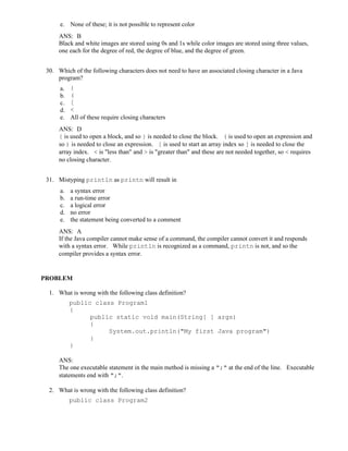 e. None of these; it is not possible to represent color
ANS: B
Black and white images are stored using 0s and 1s while color images are stored using three values,
one each for the degree of red, the degree of blue, and the degree of green.
30. Which of the following characters does not need to have an associated closing character in a Java
program?
a. {
b. (
c. [
d. <
e. All of these require closing characters
ANS: D
{ is used to open a block, and so } is needed to close the block. ( is used to open an expression and
so ) is needed to close an expression. [ is used to start an array index so ] is needed to close the
array index. < is "less than" and > is "greater than" and these are not needed together, so < requires
no closing character.
31. Mistyping println as printn will result in
a. a syntax error
b. a run-time error
c. a logical error
d. no error
e. the statement being converted to a comment
ANS: A
If the Java compiler cannot make sense of a command, the compiler cannot convert it and responds
with a syntax error. While println is recognized as a command, printn is not, and so the
compiler provides a syntax error.
PROBLEM
1. What is wrong with the following class definition?
public class Program1
{
public static void main(String[ ] args)
{
System.out.println("My first Java program")
}
}
ANS:
The one executable statement in the main method is missing a ";" at the end of the line. Executable
statements end with ";".
2. What is wrong with the following class definition?
public class Program2
 