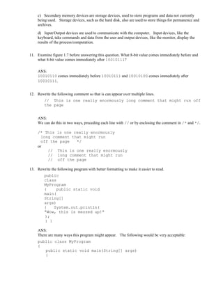 c) Secondary memory devices are storage devices, used to store programs and data not currently
being used. Storage devices, such as the hard disk, also are used to store things for permanence and
archives.
d) Input/Output devices are used to communicate with the computer. Input devices, like the
keyboard, take commands and data from the user and output devices, like the monitor, display the
results of the process/computation.
11. Examine figure 1.7 before answering this question. What 8-bit value comes immediately before and
what 8-bit value comes immediately after 10010111?
ANS:
10010110 comes immediately before 10010111 and 10010100 comes immediately after
10010111.
12. Rewrite the following comment so that is can appear over multiple lines.
// This is one really enormously long comment that might run off
the page
ANS:
We can do this in two ways, preceding each line with // or by enclosing the comment in /* and */.
/* This is one really enormously
long comment that might run
off the page */
or
// This is one really enormously
// long comment that might run
// off the page
13. Rewrite the following program with better formatting to make it easier to read.
public
class
MyProgram
{ public static void
main(
String[]
args)
{ System.out.println(
"Wow, this is messed up!"
);
} }
ANS:
There are many ways this program might appear. The following would be very acceptable:
public class MyProgram
{
public static void main(String[] args)
{
 