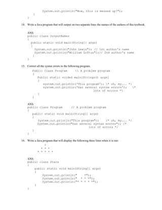 System.out.println("Wow, this is messed up!");
}
}
14. Write a Java program that will output on two separate lines the names of the authors of this textbook.
ANS:
public class OutputNames
{
public static void main(String[] args)
{
System.out.println("John Lewis"); // 1st author's name
System.out.println("William Loftus");// 2nd author's name
}
}
15. Correct all the syntax errors in the following program.
Public Class Program  A problem program
(
Public static voided main[Strings() args]
{
system.out.println('This program'); * oh, my... *
system.out.println('has several syntax errors'); *
lots of errors *
}
)
ANS:
public class Program // A problem program
{
public static void main(String[] args)
{
System.out.println("This program"); /* oh, my... */
System.out.println("has several syntax errors"); /*
lots of errors */
}
}
16. Write a Java program that will display the following three lines when it is run:
*
* * *
* * * * *
ANS:
public class Stars
{
public static void main(String[] args)
{
System.out.println(" *");
System.out.println(" * * *");
System.out.println("* * * * *");
}
}
 