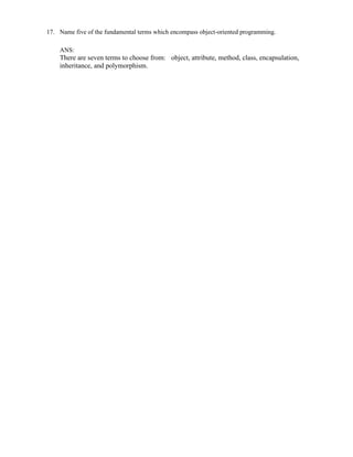 17. Name five of the fundamental terms which encompass object-oriented programming.
ANS:
There are seven terms to choose from: object, attribute, method, class, encapsulation,
inheritance, and polymorphism.
 