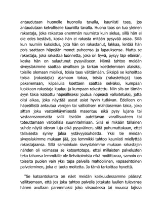 antaudutaan huonolle huonolla tavalla, kauniisti taas, jos
antaudutaan kelvolliselle kauniilla tavalla. Huono taas on tuo yleinen
rakastaja, joka rakastaa enemmän ruumista kuin sielua, sillä hän ei
ole edes kestävä, koska hän ei rakasta mitään pysyvää asiaa. Sillä
kun ruumiin kukoistus, jota hän on rakastanut, lakkaa, lentää hän
pois saattaen häpeään monet puheensa ja lupauksensa. Mutta se
rakastaja, joka rakastaa luonnetta, joka on hyvä, pysyy läpi elämän,
koska hän on sulautunut pysyväiseen. Nämä tahtoo meidän
siveyslakimme saattaa oivallisen ja tarkan koettelemisen alaisiksi,
toisille olemaan mieliksi, toisia taas välttämään. Siksipä se kehoittaa
toisia (rakastajia) ajamaan takaa, toisia (rakastettuja) taas
pakenemaan, kilpailulla koettaen saattaa selväksi, kumpaan
luokkaan rakastaja kuuluu ja kumpaan rakastettu. Niin siis on tämän
syyn takia katsottu häpeälliseksi joutua nopeasti valloitetuksi, jotta
olisi aikaa, joka näyttää useat asiat hyvin tutkivan. Edelleen on
häpeällistä antautua varojen tai valtiollisen mahtiaseman takia, joko
sitten joku vastoinkäymisestä masentuu eikä pysy lujana tai
vastaansanomatta sallii itseään autettavan varallisuuteen tai
toteuttamaan valtiollisia suunnitelmiaan. Sillä ei mikään tällainen
suhde näytä olevan luja eikä pysyväinen, siitä puhumattakaan, ettei
tällaisesta synny jaloa ystävyyssuhdetta. Yksi tie meidän
siveyslakimme mukaan jää, jos lemmikki tahtoo kauniisti miellyttää
rakastajaansa. Sillä samoinkuin siveyslakimme mukaan rakastajiin
nähden oli voimassa se katsantotapa, ettei millaisten palvelusten
teko tahansa lemmikille ole liehakoimista eikä moitittavaa, samoin on
toiselta puolen vain yksi tapa palvella mahdollinen, vapaaehtoinen
palveleminen, joka ei tuota moitetta. Ja tämä tarkoittaa hyvettä.
"Se katsantokanta on näet meidän keskuudessamme päässyt
vallitsemaan, että jos joku tahtoo palvella jotakuta luullen tulevansa
hänen avullaan paremmaksi joko viisaudessa tai muussa lajissa
 