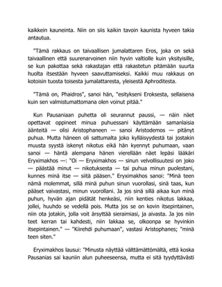 kaikkein kauneinta. Niin on siis kaikin tavoin kaunista hyveen takia
antautua.
"Tämä rakkaus on taivaallisen jumalattaren Eros, joka on sekä
taivaallinen että suurenarvoinen niin hyvin valtiolle kuin yksityisille,
se kun pakottaa sekä rakastajan että rakastetun pitämään suurta
huolta itsestään hyveen saavuttamiseksi. Kaikki muu rakkaus on
kotoisin tuosta toisesta jumalattaresta, yleisestä Aphroditesta.
"Tämä on, Phaidros", sanoi hän, "esitykseni Eroksesta, sellaisena
kuin sen valmistumattomana olen voinut pitää."
Kun Pausaniaan puhetta oli seurannut paussi, — näin näet
opettavat oppineet minua puhuessani käyttämään samanlaisia
äänteitä — olisi Aristophaneen — sanoi Aristodemos — pitänyt
puhua. Mutta häneen oli sattumalta joko kylläisyydestä tai jostakin
muusta syystä iskenyt nikotus eikä hän kyennyt puhumaan, vaan
sanoi — häntä alempana hänen vierellään näet lepäsi lääkäri
Eryximakhos —: "Oi — Eryximakhos — sinun velvollisuutesi on joko
— päästää minut — nikotuksesta — tai puhua minun puolestani,
kunnes minä itse — siitä pääsen." Eryximakhos sanoi: "Minä teen
nämä molemmat, sillä minä puhun sinun vuorollasi, sinä taas, kun
pääset vaivastasi, minun vuorollani. Ja jos sinä sillä aikaa kun minä
puhun, hyvän ajan pidätät henkeäsi, niin kenties nikotus lakkaa,
jollei, huuhdo se vedellä pois. Mutta jos se on kovin itsepintainen,
niin ota jotakin, jolla voit ärsyttää sieraimiasi, ja aivasta. Ja jos niin
teet kerran tai kahdesti, niin lakkaa se, olkoonpa se hyvinkin
itsepintainen." — "Kiirehdi puhumaan", vastasi Aristophanes; "minä
teen siten."
Eryximakhos lausui: "Minusta näyttää välttämättömältä, että koska
Pausanias sai kauniin alun puheeseensa, mutta ei sitä tyydyttävästi
 