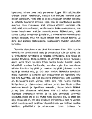 lopettanut, minun tulee laatia puheeseen loppu. Sillä selittäessään
Eroksen olevan kaksinaisen, näyttää hän minusta tehneen aivan
oikean jaoituksen. Mutta että se ei ole ainoastaan ihmisten sieluissa
ja kohdistu kauneihin ihmisiin, vaan että se suuntautuen paljoon
muuhun, asuu muussakin, sekä kaikkien eläinten ruumiissa että
siinä, mikä maassa kasvaa, sanalla sanoen kaikessa olevaisessa, sen
luulen havainneeni meidän ammatistamme, lääketaidosta, sekä
kuinka suuri ja ihmeellinen jumala on, ja miten hänen vaikutuksensa
ulottuu kaikkeen, mitä niin hyvin ihmiset kuin jumalat tekevät. Ja
minä alan puheeni lääketaidosta, saattaakseni myöskin ammattini
kunniaan.
"Ruumiin olemuksessa on tämä kaksinainen Eros. Sillä ruumiin
terve tila on tunnustetusti toista ja erinkaltaista kuin sen sairas tila,
ja erinkaltainen tavoittelee ja rakastaa erinkaltaista. Sillä toista on
rakkaus terveessä, toista sairaassa. Ja varmasti on, kuten Pausanias
äsken sanoi olevan kaunista tehdä mieliksi hyville ihmisille, mutta
häpeällistä suostua kurittomille, samaten myös itse ruumiiseen
nähden kaunista tyydyttää ja tuleekin tyydyttää jokaisen ruumiin
hyviä ja terveitä osia, ja tätä juuri nimitys lääketaito tarkoittaa;
mutta huonoihin ja sairaihin osiin suostuminen on häpeällistä eikä
tule niitä tyydyttää, jos mieli olla etevä ammattimies. Sillä lääketaito
on, lausuakseni asian ytimen, tietoa siitä, mitä ruumis rakastaa
täyttymiseen ja tyhjenemiseen nähden, ja se, joka tässä eroittaa
toisistaan kauniin ja häpeällisen rakkauden, hän on taitavin lääkäri,
ja se, joka aikaansaa vaihdoksen, niin että toisen rakkauden
asemasta omaksutaan toinen, ja se, joka ymmärtää synnyttää
rakkautta, missä sitä ei ole, mutta missä sitä tulisi olla, tai ottaa sen
pois, missä sitä on, hän olisi oivallinen ammattimies. Sillä ne voimat,
mitkä ruumiissa ovat toisilleen vihamielisimpiä, on osattava saattaa
toisilleen ystävällisiksi ja rakastamaan toinen toistaan. Ja
 