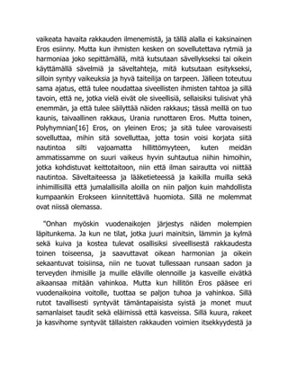 vaikeata havaita rakkauden ilmenemistä, ja tällä alalla ei kaksinainen
Eros esiinny. Mutta kun ihmisten kesken on sovellutettava rytmiä ja
harmoniaa joko sepittämällä, mitä kutsutaan sävellykseksi tai oikein
käyttämällä sävelmiä ja säveltahteja, mitä kutsutaan esitykseksi,
silloin syntyy vaikeuksia ja hyvä taiteilija on tarpeen. Jälleen toteutuu
sama ajatus, että tulee noudattaa siveellisten ihmisten tahtoa ja sillä
tavoin, että ne, jotka vielä eivät ole siveellisiä, sellaisiksi tulisivat yhä
enemmän, ja että tulee säilyttää näiden rakkaus; tässä meillä on tuo
kaunis, taivaallinen rakkaus, Urania runottaren Eros. Mutta toinen,
Polyhymnian[16] Eros, on yleinen Eros; ja sitä tulee varovaisesti
sovelluttaa, mihin sitä sovelluttaa, jotta tosin voisi korjata siitä
nautintoa silti vajoamatta hillittömyyteen, kuten meidän
ammatissamme on suuri vaikeus hyvin suhtautua niihin himoihin,
jotka kohdistuvat keittotaitoon, niin että ilman sairautta voi niittää
nautintoa. Säveltaiteessa ja lääketieteessä ja kaikilla muilla sekä
inhimillisillä että jumalallisilla aloilla on niin paljon kuin mahdollista
kumpaankin Erokseen kiinnitettävä huomiota. Sillä ne molemmat
ovat niissä olemassa.
"Onhan myöskin vuodenaikojen järjestys näiden molempien
läpitunkema. Ja kun ne tilat, jotka juuri mainitsin, lämmin ja kylmä
sekä kuiva ja kostea tulevat osallisiksi siveellisestä rakkaudesta
toinen toiseensa, ja saavuttavat oikean harmonian ja oikein
sekaantuvat toisiinsa, niin ne tuovat tullessaan runsaan sadon ja
terveyden ihmisille ja muille eläville olennoille ja kasveille eivätkä
aikaansaa mitään vahinkoa. Mutta kun hillitön Eros pääsee eri
vuodenaikoina voitolle, tuottaa se paljon tuhoa ja vahinkoa. Sillä
rutot tavallisesti syntyvät tämäntapaisista syistä ja monet muut
samanlaiset taudit sekä eläimissä että kasveissa. Sillä kuura, rakeet
ja kasvihome syntyvät tällaisten rakkauden voimien itsekkyydestä ja
 