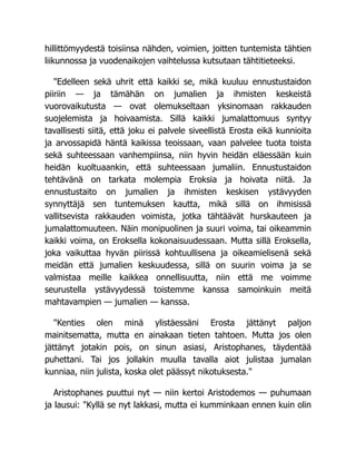 hillittömyydestä toisiinsa nähden, voimien, joitten tuntemista tähtien
liikunnossa ja vuodenaikojen vaihtelussa kutsutaan tähtitieteeksi.
"Edelleen sekä uhrit että kaikki se, mikä kuuluu ennustustaidon
piiriin — ja tämähän on jumalien ja ihmisten keskeistä
vuorovaikutusta — ovat olemukseltaan yksinomaan rakkauden
suojelemista ja hoivaamista. Sillä kaikki jumalattomuus syntyy
tavallisesti siitä, että joku ei palvele siveellistä Erosta eikä kunnioita
ja arvossapidä häntä kaikissa teoissaan, vaan palvelee tuota toista
sekä suhteessaan vanhempiinsa, niin hyvin heidän eläessään kuin
heidän kuoltuaankin, että suhteessaan jumaliin. Ennustustaidon
tehtävänä on tarkata molempia Eroksia ja hoivata niitä. Ja
ennustustaito on jumalien ja ihmisten keskisen ystävyyden
synnyttäjä sen tuntemuksen kautta, mikä sillä on ihmisissä
vallitsevista rakkauden voimista, jotka tähtäävät hurskauteen ja
jumalattomuuteen. Näin monipuolinen ja suuri voima, tai oikeammin
kaikki voima, on Eroksella kokonaisuudessaan. Mutta sillä Eroksella,
joka vaikuttaa hyvän piirissä kohtuullisena ja oikeamielisenä sekä
meidän että jumalien keskuudessa, sillä on suurin voima ja se
valmistaa meille kaikkea onnellisuutta, niin että me voimme
seurustella ystävyydessä toistemme kanssa samoinkuin meitä
mahtavampien — jumalien — kanssa.
"Kenties olen minä ylistäessäni Erosta jättänyt paljon
mainitsematta, mutta en ainakaan tieten tahtoen. Mutta jos olen
jättänyt jotakin pois, on sinun asiasi, Aristophanes, täydentää
puhettani. Tai jos jollakin muulla tavalla aiot julistaa jumalan
kunniaa, niin julista, koska olet päässyt nikotuksesta."
Aristophanes puuttui nyt — niin kertoi Aristodemos — puhumaan
ja lausui: "Kyllä se nyt lakkasi, mutta ei kumminkaan ennen kuin olin
 