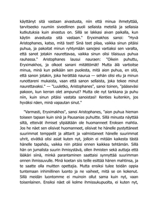 käyttänyt sitä vastaan aivastusta, niin että minua ihmetyttää,
tarvitseeko ruumiin siveellinen puoli sellaista meteliä ja sellaisia
kutkutuksia kuin aivastus on. Sillä se lakkasi aivan paikalla, kun
käytin aivastusta sitä vastaan." Eryximakhos sanoi: "Hyvä
Aristophanes, katso, mitä teet! Sinä teet pilaa, vaikka sinun pitäisi
puhua, ja pakoitat minun ryhtymään sanojesi vartiaksi sen varalta,
että sanot jotakin naurettavaa, vaikka sinun olisi tilaisuus puhua
rauhassa." Aristophanes lausui nauraen: "Oikein puhuttu,
Eryximakhos, ja olkoot sanani mitättömät! Mutta älä vartioitse
minua, minä kun pelkään sen puolesta, mitä aion puhua, en sitä,
että sanon jotakin, joka herättää naurua — sehän olisi etu ja minun
runottareni mukaista, vaan että sanon sellaista, joka tekee minut
naurettavaksi." — "Luuletko, Aristophanes", sanoi toinen, "pääseväsi
pakoon, kun kerran olet ampunut? Mutta ole nyt tarkkana ja puhu
niin, kuin sinun pitäisi vastata sanoistasi! Kenties kuitenkin, jos
hyväksi näen, minä vapautan sinut."
"Varmasti, Eryximakhos", sanoi Aristophanes, "aion puhua hieman
toiseen tapaan kuin sinä ja Pausanias puhuitte. Sillä minusta näyttää
siltä, etteivät ihmiset ylipäätään ole huomanneet Eroksen mahtia.
Jos he näet sen olisivat huomanneet, olisivat he hänelle pystyttäneet
suurimmat temppelit ja alttarit ja valmistaneet hänelle suurimmat
uhrit, eivätkä olisi asiat kuten nyt, jolloin ei mitään kaikesta tästä
hänelle tapahdu, vaikka niin pitäisi ennen kaikkea tehtämän. Sillä
hän on jumalista suurin ihmisystävä, ollen ihmisten sekä auttaja että
lääkäri siinä, minkä parantaminen saattaisi synnyttää suurimman
onnen ihmissuvulle. Minä koetan siis teille esittää hänen mahtinsa, ja
te saatte olla muitten opettajia. Mutta ensiksi tulee teidän oppia
tuntemaan inhimillinen luonto ja ne vaiheet, mitä se on kokenut.
Sillä meidän luontomme ei muinoin ollut sama kuin nyt, vaan
toisenlainen. Ensiksi näet oli kolme ihmissukupuolta, ei kuten nyt,
 
