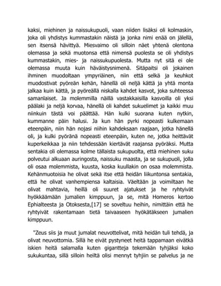 kaksi, miehinen ja naissukupuoli, vaan niiden lisäksi oli kolmaskin,
joka oli yhdistys kummastakin näistä ja jonka nimi enää on jälellä,
sen itsensä hävittyä. Miesvaimo oli silloin näet yhtenä olentona
olemassa ja sekä muotonsa että nimensä puolesta se oli yhdistys
kummastakin, mies- ja naissukupuolesta. Mutta nyt sitä ei ole
olemassa muuta kuin häväistysnimenä. Sitäpaitsi oli jokainen
ihminen muodoltaan ympyriäinen, niin että selkä ja keuhkot
muodostivat pyöreän kehän, hänellä oli neljä kättä ja yhtä monta
jalkaa kuin kättä, ja pyöreällä niskalla kahdet kasvot, joka suhteessa
samanlaiset. Ja molemmilla näillä vastakkaisilla kasvoilla oli yksi
päälaki ja neljä korvaa, hänellä oli kahdet sukuelimet ja kaikki muu
niinkuin tästä voi päättää. Hän kulki suorana kuten nytkin,
kummanne päin halusi. Ja kun hän pyrki nopeasti kulkemaan
eteenpäin, niin hän nojasi niihin kahdeksaan raajaan, jotka hänellä
oli, ja kulki pyöränä nopeasti eteenpäin, kuten ne, jotka heittävät
kuperkeikkaa ja niin tehdessään kiertävät raajansa pyöräksi. Mutta
sentakia oli olemassa kolme tällaista sukupuolta, että miehinen suku
polveutui alkuaan auringosta, naissuku maasta, ja se sukupuoli, jolla
oli osaa molemmista, kuusta, koska kuullakin on osaa molemmista.
Kehänmuotoisia he olivat sekä itse että heidän liikuntonsa sentakia,
että he olivat vanhempiensa kaltaisia. Väeltään ja voimiltaan he
olivat mahtavia, heillä oli suuret ajatukset ja he ryhtyivät
hyökkäämään jumalien kimppuun, ja se, mitä Homeros kertoo
Ephialteesta ja Otoksesta,[17] se soveltuu heihin, nimittäin että he
ryhtyivät rakentamaan tietä taivaaseen hyökätäkseen jumalien
kimppuun.
"Zeus siis ja muut jumalat neuvottelivat, mitä heidän tuli tehdä, ja
olivat neuvottomia. Sillä he eivät pystyneet heitä tappamaan eivätkä
iskien heitä salamalla kuten gigantteja tekemään tyhjäksi koko
sukukuntaa, sillä silloin heiltä olisi mennyt tyhjiin se palvelus ja ne
 