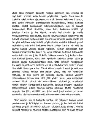 uhrit, joita ihmisten puolelta heidän osakseen tuli, eivätkä he
myöskään voineet sallia heidän pöyhkeillä. Lopulta Zeus suurella
tuskalla keksi jonkun ajatuksen ja sanoi: 'Luulen keksineeni keinon,
joka tekee ihmisten olemassaolon mahdolliseksi, mutta samalla
saattaa heidät lakkaamaan hillittömyydestään, kun he käyvät
heikommiksi. Minä nimittäin', sanoi hän, 'halkaisen heidät nyt
jokaisen kahtia, ja he käyvät samalla heikommiksi ja meille
hyödyllisemmiksi sen kautta, että he lukumäärältään lisääntyvät. He
tulevat käymään pystysuorassa asennossa kahdella jalalla. Mutta jos
he yhä edelleen näyttäisivät pöyhkeilevän eivätkä tahtoisi pysyä
rauhallisina, niin minä halkaisen heidät jälleen kahtia, niin että he
saavat kulkea yhdellä jalalla hyppien.' Tämän sanottuaan hän
halkaisi ihmiset kahtia, kuten ne, jotka halkovat hedelmiä hilloamista
varten tai kuten ne, jotka hiuksilla halkovat munia. Ja joka kerta kun
hän halkaisi jonkun, käski hän Apollonin kääntää tämän pään ja
puolen kaulaa halkaisukohtaan päin, jotta ihminen nähdessään
itsessään tapahtuneen halkomisen olisi säädyllisempi; kaiken muun
hän käski hänen parantaa. Tämä käänsi ympäri kasvot ja veti joka
puolelta nahkaa kokoon sen paikan ylitse, mitä nyt kutsutaan
mahaksi, ja sitoi kiinni sen keskellä mahaa kokoon vedetyn
rahakukkaron tavoin niin, että jätti yhden suun, jota nimitetään
navaksi. Muut poimut hän enimmäkseen siloitteli ja muodosteli
rinnan jollakin sentapaisella työkalulla, jollaista suutarit käyttävät
tasoitellessaan lestille pannun nahan poimuja. Mutta muutamia
ryppyjä hän jätti, nimittäin ne, jotka ovat juuri mahan ja navan
seutuvilla, olemaan muistomerkkinä muinaisesta onnettomuudesta.
"Kun ruumis siis oli halkaistu kahtia, niin jokainen kaipasi omaa
puoliskoansa ja lyöttäytyi sen kanssa yhteen; ja he heittivät kädet
toistensa ympäri ja syleilivät toisiaan haluten kasvaa yhteen. Niin he
kuolivat nälkään tai muuten hoidon puutteessa, kun he eivät mitään
 