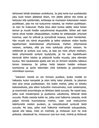 tahtoneet tehdä toisistaan erotettuina. Ja joka kerta kun puoliskoista
joku kuoli toisen jäädessä eloon, niin jälelle jäänyt etsi toista ja
kietoutui sitä syleilemään, kohtasipa se muinaisen kokonaisen naisen
puolikkaan, jota me nyt kutsumme naiseksi, tai miehen puolikkaan.
Ja näin he hukkuivat. Mutta Zeus alkoi tuntea sääliä, keksi toisen
keinon ja muutti heidän sukuelimensä etupuolelle. Siihen asti näet
nämä olivat heidän ulkopuolellaan, eivätkä he siittäessään yhtyneet
toisiinsa, vaan he siittivät ja synnyttivät maassa, kuten heinäsirkat.
Hän muutti siis nämä etupuolelle ja laittoi siitoksen niiden kautta
tapahtumaan keskinäisessä yhtymisessä, miehen yhtymisessä
naiseen, sentakia, että jos mies syleilyssä yhtyisi naiseen, he
siittäisivät ja syntyisi uusi suku, ja taas jos mies yhtyisi mieheen,
tästä yhtymisestä syntyisi tyydytystä, ja he sen lopetettuaan
kävisivät töihin käsiksi ja pitäisivät huolta muusta, joka elämään
kuuluu. Niin kaukaisesta ajasta asti siis on ihmisiin istutettu rakkaus
toinen toiseensa. Se johtaa heitä takaisin heidän entiseen
luontoonsa ja pyrkii tekemään yhtä kahdesta ja parantamaan
inhimillisen luonnon.
"Jokainen meistä on siis ihmisen puolikas, koska meidät on
halkaistu kuten kampelat ja siten tehty kaksi yhdestä. Ja jokainen
etsii aina omaa puolikastaan. Siis kaikki miehet, jotka on lohottu
kaksoisoliosta, jota silloin kutsuttiin miesvaimoksi, ovat naislempisiä,
ja enemmistö avionrikkojia on lähtöisin tästä suvusta. Ne naiset taas,
jotka ovat mieslempisiä ja puolisoina uskottomia, lähtevät tästä
suvusta. Mutta naisista kaikki ne, jotka ovat halkomia naisesta, eivät
paljon kiinnitä huomiotansa miehiin, vaan ovat mieluummin
kääntyneitä naisten puoleen, ja naisystävykset syntyvät tästä
suvusta. Ne taas, jotka ovat halkomia miehisestä sukupuolesta,
ajavat sitä takaa, mikä on miehistä, ja niinkauan kuin he ovat
poikasia, rakastavat he, miessuvun osia kun ovat, miehiä ja iloitsevat
 