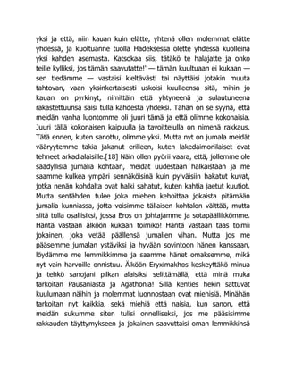 yksi ja että, niin kauan kuin elätte, yhtenä ollen molemmat elätte
yhdessä, ja kuoltuanne tuolla Hadeksessa olette yhdessä kuolleina
yksi kahden asemasta. Katsokaa siis, tätäkö te halajatte ja onko
teille kylliksi, jos tämän saavutatte!' — tämän kuultuaan ei kukaan —
sen tiedämme — vastaisi kieltävästi tai näyttäisi jotakin muuta
tahtovan, vaan yksinkertaisesti uskoisi kuulleensa sitä, mihin jo
kauan on pyrkinyt, nimittäin että yhtyneenä ja sulautuneena
rakastettuunsa saisi tulla kahdesta yhdeksi. Tähän on se syynä, että
meidän vanha luontomme oli juuri tämä ja että olimme kokonaisia.
Juuri tällä kokonaisen kaipuulla ja tavoittelulla on nimenä rakkaus.
Tätä ennen, kuten sanottu, olimme yksi. Mutta nyt on jumala meidät
vääryytemme takia jakanut erilleen, kuten lakedaimonilaiset ovat
tehneet arkadialaisille.[18] Näin ollen pyörii vaara, että, jollemme ole
säädyllisiä jumalia kohtaan, meidät uudestaan halkaistaan ja me
saamme kulkea ympäri sennäköisinä kuin pylväisiin hakatut kuvat,
jotka nenän kohdalta ovat halki sahatut, kuten kahtia jaetut kuutiot.
Mutta sentähden tulee joka miehen kehoittaa jokaista pitämään
jumalia kunniassa, jotta voisimme tällaisen kohtalon välttää, mutta
siitä tulla osallisiksi, jossa Eros on johtajamme ja sotapäällikkömme.
Häntä vastaan älköön kukaan toimiko! Häntä vastaan taas toimii
jokainen, joka vetää päällensä jumalien vihan. Mutta jos me
pääsemme jumalan ystäviksi ja hyvään sovintoon hänen kanssaan,
löydämme me lemmikkimme ja saamme hänet omaksemme, mikä
nyt vain harvoille onnistuu. Älköön Eryximakhos keskeyttäkö minua
ja tehkö sanojani pilkan alaisiksi selittämällä, että minä muka
tarkoitan Pausaniasta ja Agathonia! Sillä kenties hekin sattuvat
kuulumaan näihin ja molemmat luonnostaan ovat miehisiä. Minähän
tarkoitan nyt kaikkia, sekä miehiä että naisia, kun sanon, että
meidän sukumme siten tulisi onnelliseksi, jos me pääsisimme
rakkauden täyttymykseen ja jokainen saavuttaisi oman lemmikkinsä
 