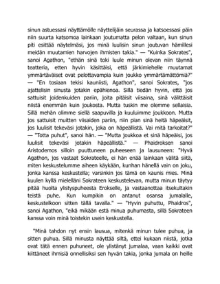 sinun astuessasi näyttämölle näyttelijäin seurassa ja katsoessasi päin
niin suurta katsomoa lainkaan joutumatta pelon valtaan, kun sinun
piti esittää näytelmäsi, jos minä luulisin sinun joutuvan hämillesi
meidän muutamien harvojen ihmisten takia." — "Kuinka Sokrates",
sanoi Agathon, "ethän sinä toki luule minun olevan niin täynnä
teatteria, etten hyvin käsittäisi, että järkimiehelle muutamat
ymmärtäväiset ovat pelottavampia kuin joukko ymmärtämättömiä?"
— "En tosiaan tekisi kauniisti, Agathon", sanoi Sokrates, "jos
ajattelisin sinusta jotakin epähienoa. Sillä tiedän hyvin, että jos
sattuisit joidenkuiden pariin, joita pitäisit viisaina, sinä välittäisit
niistä enemmän kuin joukosta. Mutta tuskin me olemme sellaisia.
Sillä mehän olimme siellä saapuvilla ja kuuluimme joukkoon. Mutta
jos sattuisit muitten viisaiden pariin, niin pian sinä heitä häpeäisit,
jos luulisit tekeväsi jotakin, joka on häpeällistä. Vai mitä tarkoitat?"
— "Totta puhut", sanoi hän. — "Mutta joukkoa et sinä häpeäisi, jos
luulisit tekeväsi jotakin häpeällistä." — Phaidroksen sanoi
Aristodemos silloin puuttuneen puheeseen ja lausuneen: "Hyvä
Agathon, jos vastaat Sokrateelle, ei hän enää lainkaan välitä siitä,
miten keskustelumme aiheen käykään, kunhan hänellä vain on joku,
jonka kanssa keskustella; varsinkin jos tämä on kaunis mies. Minä
kuulen kyllä mielelläni Sokrateen keskustelevan, mutta minun täytyy
pitää huolta ylistyspuheesta Erokselle, ja vastaanottaa itsekultakin
teistä puhe. Kun kumpikin on antanut osansa jumalalle,
keskustelkoon sitten tällä tavalla." — "Hyvin puhuttu, Phaidros",
sanoi Agathon, "eikä mikään estä minua puhumasta, sillä Sokrateen
kanssa voin minä toistekin usein keskustella.
"Minä tahdon nyt ensin lausua, mitenkä minun tulee puhua, ja
sitten puhua. Sillä minusta näyttää siltä, ettei kukaan niistä, jotka
ovat tätä ennen puhuneet, ole ylistänyt jumalaa, vaan kaikki ovat
kiittäneet ihmisiä onnellisiksi sen hyvän takia, jonka jumala on heille
 