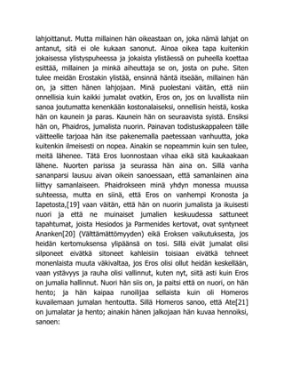 lahjoittanut. Mutta millainen hän oikeastaan on, joka nämä lahjat on
antanut, sitä ei ole kukaan sanonut. Ainoa oikea tapa kuitenkin
jokaisessa ylistyspuheessa ja jokaista ylistäessä on puheella koettaa
esittää, millainen ja minkä aiheuttaja se on, josta on puhe. Siten
tulee meidän Erostakin ylistää, ensinnä häntä itseään, millainen hän
on, ja sitten hänen lahjojaan. Minä puolestani väitän, että niin
onnellisia kuin kaikki jumalat ovatkin, Eros on, jos on luvallista niin
sanoa joutumatta kenenkään kostonalaiseksi, onnellisin heistä, koska
hän on kaunein ja paras. Kaunein hän on seuraavista syistä. Ensiksi
hän on, Phaidros, jumalista nuorin. Painavan todistuskappaleen tälle
väitteelle tarjoaa hän itse pakenemalla paetessaan vanhuutta, joka
kuitenkin ilmeisesti on nopea. Ainakin se nopeammin kuin sen tulee,
meitä lähenee. Tätä Eros luonnostaan vihaa eikä sitä kaukaakaan
lähene. Nuorten parissa ja seurassa hän aina on. Sillä vanha
sananparsi lausuu aivan oikein sanoessaan, että samanlainen aina
liittyy samanlaiseen. Phaidrokseen minä yhdyn monessa muussa
suhteessa, mutta en siinä, että Eros on vanhempi Kronosta ja
Iapetosta,[19] vaan väitän, että hän on nuorin jumalista ja ikuisesti
nuori ja että ne muinaiset jumalien keskuudessa sattuneet
tapahtumat, joista Hesiodos ja Parmenides kertovat, ovat syntyneet
Ananken[20] (Välttämättömyyden) eikä Eroksen vaikutuksesta, jos
heidän kertomuksensa ylipäänsä on tosi. Sillä eivät jumalat olisi
silponeet eivätkä sitoneet kahleisiin toisiaan eivätkä tehneet
monenlaista muuta väkivaltaa, jos Eros olisi ollut heidän keskellään,
vaan ystävyys ja rauha olisi vallinnut, kuten nyt, siitä asti kuin Eros
on jumalia hallinnut. Nuori hän siis on, ja paitsi että on nuori, on hän
hento; ja hän kaipaa runoilijaa sellaista kuin oli Homeros
kuvailemaan jumalan hentoutta. Sillä Homeros sanoo, että Ate[21]
on jumalatar ja hento; ainakin hänen jalkojaan hän kuvaa hennoiksi,
sanoen:
 