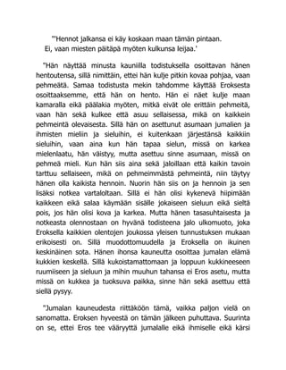 "'Hennot jalkansa ei käy koskaan maan tämän pintaan.
Ei, vaan miesten päitäpä myöten kulkunsa leijaa.'
"Hän näyttää minusta kauniilla todistuksella osoittavan hänen
hentoutensa, sillä nimittäin, ettei hän kulje pitkin kovaa pohjaa, vaan
pehmeätä. Samaa todistusta mekin tahdomme käyttää Eroksesta
osoittaaksemme, että hän on hento. Hän ei näet kulje maan
kamaralla eikä päälakia myöten, mitkä eivät ole erittäin pehmeitä,
vaan hän sekä kulkee että asuu sellaisessa, mikä on kaikkein
pehmeintä olevaisesta. Sillä hän on asettunut asumaan jumalien ja
ihmisten mieliin ja sieluihin, ei kuitenkaan järjestänsä kaikkiin
sieluihin, vaan aina kun hän tapaa sielun, missä on karkea
mielenlaatu, hän väistyy, mutta asettuu sinne asumaan, missä on
pehmeä mieli. Kun hän siis aina sekä jaloillaan että kaikin tavoin
tarttuu sellaiseen, mikä on pehmeimmästä pehmeintä, niin täytyy
hänen olla kaikista hennoin. Nuorin hän siis on ja hennoin ja sen
lisäksi notkea vartaloltaan. Sillä ei hän olisi kykenevä hiipimään
kaikkeen eikä salaa käymään sisälle jokaiseen sieluun eikä sieltä
pois, jos hän olisi kova ja karkea. Mutta hänen tasasuhtaisesta ja
notkeasta olennostaan on hyvänä todisteena jalo ulkomuoto, joka
Eroksella kaikkien olentojen joukossa yleisen tunnustuksen mukaan
erikoisesti on. Sillä muodottomuudella ja Eroksella on ikuinen
keskinäinen sota. Hänen ihonsa kauneutta osoittaa jumalan elämä
kukkien keskellä. Sillä kukoistamattomaan ja loppuun kukkineeseen
ruumiiseen ja sieluun ja mihin muuhun tahansa ei Eros asetu, mutta
missä on kukkea ja tuoksuva paikka, sinne hän sekä asettuu että
siellä pysyy.
"Jumalan kauneudesta riittäköön tämä, vaikka paljon vielä on
sanomatta. Eroksen hyveestä on tämän jälkeen puhuttava. Suurinta
on se, ettei Eros tee vääryyttä jumalalle eikä ihmiselle eikä kärsi
 