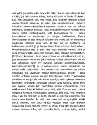 vääryyttä jumalalta eikä ihmiseltä. Sillä hän ei väkivaltaisesti koe
mitään, jos hän jotakin kokee, koska väkivalta ei koske Erokseen.
Eikä hän väkivalloin tee, mitä tekee. Sillä jokainen palvelee Erosta
vapaaehtoisesti kaikessa, ja mihin joku vapaaehtoisesti myöntyy
toisenkin puolen menetellessä vapaasta tahdosta, sen lait, valtion
kuninkaat, julistavat oikeaksi. Paitsi oikeamielisyyttä on hänessä mitä
suurin määrä kohtuullisuutta. Sillä kohtuullisuus on — kuten
tunnustetaan — nautintojen ja halujen hallitsemista, Erosta
voimakkaampi ei taas mikään nautinto ole. Mutta jos on heikompia
nautintoja, hallitsee niitä Eros, ja hän siis on hallitseva. Ja
hallitessaan nautintoja ja haluja lienee Eros erikoisen kohtuullinen.
Urhoollisuudessa taas ei edes Ares vedä Erokselle vertoja. Sillä ei
Ares omista Erosta, vaan Eros Areksen, Eros, rakkaus Aphroditehen,
[22] kuten kerrotaan. Ja se, joka omistaa, on voimakkaampi kuin se,
jota omistetaan. Mutta se, joka hallitsee muista urhoollisinta, on kai
itse urhoollisin. Olen nyt puhunut jumalan oikeamielisyydestä,
kohtuullisuudesta[23] ja urhoollisuudesta, mutta viisaudesta on
minun vielä puhuminen. Niin paljon kuin mahdollista on minun
koetettava olla tässäkään mitään laiminlyömättä. Ensiksi — jotta
minäkin antaisin kunnian meidän taiteellemme, kuten Eryximakhos
omalleen — on jumala niin viisas runoilija, että kykenee toisenkin
tekemään runoilijaksi. Jokaisesta ainakin tulee runoilija, johon Eros
vain koskee, vaikka hän ennestään olisikin epärunollinen. Tätä
seikkaa sopii käyttää todistuksena siitä, että Eros on suuri taituri
ylipäänsä kaikessa muusillisessa taiteessa. Sillä sitä, mitä jollakulla
joko ei ole tai mitä hän ei tiedä, sitä hän ei kykenisi antamaan eikä
opettamaan toiselle. Ja mitä taas tulee taitoon synnyttää kaikki
elävät olennot, niin kuka väittää vastaan, ettei juuri Eroksen
viisaudesta kaikki elollinen synny ja kasva. Mitä taas mestaruuteen
muissa taiteissa tulee, niin emmekö tiedä, että se taide, minkä
 