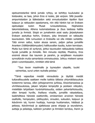 opetusmestariksi tämä jumala ryhtyy, se kehittyy kuuluisaksi ja
loistavaksi, se taas, johon Eros ei koske, jää varjoon. Sillä jousella-
ampumistaidon ja lääketaidon sekä ennustustaidon Apollon löysi
kaipuun ja rakkauden opastamana, niin että hänkin kai on Eroksen
opetuslapsi kuten Musat runoustaiteessa, Hephaistos
takomistaidossa, Athena kutomataidossa ja Zeus taidossa hallita
jumalia ja ihmisiä. Siispä on jumalienkin asiat saatu järjestykseen
Eroksen asetuttua heihin, Eroksen, joka ilmeisesti on rakkautta
kauneuteen. Sillä rumuuteen ei Eroksella voi olla mitään suhdetta.
Tätä ennen sattui, kuten alussa sanoin, paljon pahaa jumalille
Ananken (Välttämättömyyden) hallitusvallan kautta, kuten kerrotaan.
Mutta kun tämä oli syntynyt, johtui kauneuden rakkaudesta kaikkea
hyvää jumalille ja ihmisille. Niin minusta näyttää, Phaidros, Eros
ensinnä olevan itse kaunein ja parahin, ja senjälkeen muissakin
synnyttävän muita samanlaisia ominaisuuksia. Johtuu mieleeni sanoa
jotain runomitassakin, nimittäin että tämä
"'Suo levon maailmalle ja tyyneyden ulapalle, tuulet
vaimentaa, surut unten rauhalla poistaa.'
"Tämä vapauttaa meidät vieraudesta ja täyttää meidät
tuttavallisuudella saattaen meille kaikkia tällaisia yhtymätilaisuuksia
toistemme kanssa, ollen johtajanamme juhlissa, khooritansseissa ja
uhritilaisuuksissa, jakaen lahjaksi lempeyttä ja poistaen viileyden,
mielellään lahjoittaen hyväntahtoisuutta, estäen pahantahtoisuutta,
ollen lempeä hyville, ihailtava viisaille, jumalille rakastettava,
kadehdittava hänestä osattomille, omistamisen arvoinen hänestä
osallisille, hempeyden, ylellisyyden, sirouden, sulouden, kaipuun ja
ikävöinnin isä, hyvien huoltaja, huonoja huoltamaton, hädässä ja
pelossa, ikävöinnissä ja ajattelussa paras ohjaaja ja seuralainen,
auttaja ja pelastaja, kaikkien jumalien ja ihmisten koristus, ihanin ja
 