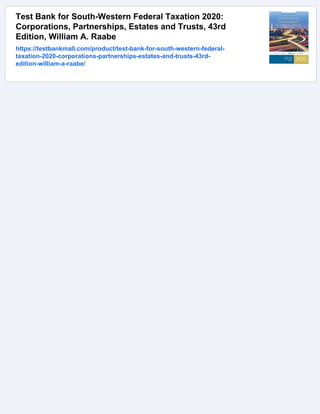 Test Bank for South-Western Federal Taxation 2020:
Corporations, Partnerships, Estates and Trusts, 43rd
Edition, William A. Raabe
https://testbankmall.com/product/test-bank-for-south-western-federal-
taxation-2020-corporations-partnerships-estates-and-trusts-43rd-
edition-william-a-raabe/
 