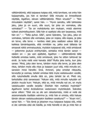 välttämätöntä, että kaipaava kaipaa sitä, mitä tarvitsee, vai onko hän
kaipaamatta, jos hän ei tarvitse! Sillä minusta se ihmeellisesti
näyttää, Agathon, olevan välttämätöntä. Miten sinusta?" — "Niin
minustakin näyttää", sanoi hän. — "Hyvin sanottu, sillä tahtoisiko
joku, joka jo on suuri, olla suuri, tai joka on voimakas, olla
voimakas?" — "Se on mahdotonta sen mukaan, mistä olemme
tulleet yksimielisyyteen. Sillä hän ei saattaisi olla sen tarpeessa, mitä
hän on." — "Totta puhut. Sillä", sanoi Sokrates, "jos joku, joka on
voimakas, tahtoisi olla voimakas, joka on nopea, olla nopea, ja joka
on terve, olla terve — kenties näet joku saattaisi uskoa tätä ja
kaikkea tämäntapaista, että nimittäin ne, jotka ovat tällaisia tai
omaavat näitä ominaisuuksia, myöskin kaipaavat sitä, mitä omistavat
— jottemme joutuisi erehtymään, sentakia minä tämän sanon —
näiden on — jos vain ajattelet, Agathon — välttämätöntä tällä
hetkellä omistaa kaikki, mitä omistavat, joko he sitten tahtovat tai
eivät. Ja kuka vielä voisi kaivata tätä? Mutta joka kerta, kun joku
sanoo: 'Minä, joka olen terve, tahdon myös olla terve, ja joka olen
rikas, tahdon myös olla rikas ja kaipaan juuri sitä, mitä minulla on',
sanoisin minä hänelle: Sinä, ihminen, joka omistat rikkautta,
terveyttä ja voimaa, tahdot omistaa tätä myös vastaisuuden varalle,
sillä nykyhetkellä sinulla tätä on, joko tahdot tai et. Mieti siis,
tarkoitatko sinä sanoessasi: 'Haluan sitä, mitä minulla nykyään on'
jotakin muuta kuin: 'Haluan, että se, mitä minulla nyt on, on myös
vastaisuuden varalle tarjolla.' Eiköhän hän mahtaisi myöntää?"
Agathonin kertoi Aristodemos vastanneen myöntävästi. Sokrates
sanoi silloin: "Eikö siis se ole sen rakastamista, mikä ei vielä ole
asianomaisella itsellään valmiina ja. mitä hän ei omista, että haluaa
tämän olevan vastaisuudessakin itselleen varattuna?" — "Aivan niin",
sanoi hän. — "Siis tämä ja jokainen muu kaipaava kaipaa sitä, mikä
ei ole valmista eikä ole käsillä, ja mitä hänellä ei ole ja mitä hän ei
 