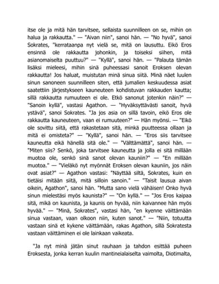 itse ole ja mitä hän tarvitsee, sellaista suunnilleen on se, mihin on
halua ja rakkautta." — "Aivan niin", sanoi hän. — "No hyvä", sanoi
Sokrates, "kerrataanpa nyt vielä se, mitä on lausuttu. Eikö Eros
ensinnä ole rakkautta johonkin, ja toiseksi siihen, mitä
asianomaiselta puuttuu?" — "Kyllä", sanoi hän. — "Palauta tämän
lisäksi mieleesi, mihin sinä puheessasi sanoit Eroksen olevan
rakkautta! Jos haluat, muistutan minä sinua siitä. Minä näet luulen
sinun sanoneen suunnilleen siten, että jumalien keskuudessa asiat
saatettiin järjestykseen kauneuteen kohdistuvan rakkauden kautta;
sillä rakkautta rumuuteen ei ole. Etkö sanonut jotenkin näin?" —
"Sanoin kyllä", vastasi Agathon. — "Hyväksyttävästi sanoit, hyvä
ystävä", sanoi Sokrates. "Ja jos asia on sillä tavoin, eikö Eros ole
rakkautta kauneuteen, vaan ei rumuuteen?" — Hän myönsi. — "Eikö
ole sovittu siitä, että rakastetaan sitä, minkä puutteessa ollaan ja
mitä ei omisteta?" — "Kyllä", sanoi hän. — "Eros siis tarvitsee
kauneutta eikä hänellä sitä ole." — "Välttämättä", sanoi hän. —
"Miten siis? Senkö, joka tarvitsee kauneutta ja jolla ei sitä millään
muotoa ole, senkö sinä sanot olevan kauniin?" — "En millään
muotoa." — "Vieläkö nyt myönnät Eroksen olevan kauniin, jos näin
ovat asiat?" — Agathon vastasi: "Näyttää siltä, Sokrates, kuin en
tietäisi mitään siitä, mitä silloin sanoin." — "Taisit lausua aivan
oikein, Agathon", sanoi hän. "Mutta sano vielä vähäisen! Onko hyvä
sinun mielestäsi myös kaunista?" — "On kyllä." — "Jos Eros kaipaa
sitä, mikä on kaunista, ja kaunis on hyvää, niin kaivannee hän myös
hyvää." — "Minä, Sokrates", vastasi hän, "en kyenne väittämään
sinua vastaan, vaan olkoon niin, kuten sanot." — "Niin, totuutta
vastaan sinä et kykene väittämään, rakas Agathon, sillä Sokratesta
vastaan väittäminen ei ole lainkaan vaikeata.
"Ja nyt minä jätän sinut rauhaan ja tahdon esittää puheen
Eroksesta, jonka kerran kuulin mantineialaiselta vaimolta, Diotimalta,
 