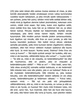 [25] joka sekä näissä että useissa muissa asioissa oli viisas, ja joka
toimitti ateenalaisille heidän uhratessaan ennen ruttoa kymmeneksi
vuodeksi taudin lykkäyksen, ja joka minulle opetti rakkausasioita —
sen puheen, jonka hän puhui, tahdon minä teille esittää lähtien siitä,
mistä minä ja Agathon olemme tulleet yksimielisiksi, kokonaan omin
voimin, mikäli minä osaan. Nyt tulee, kuten sinä Agathon selitit,
ensin esittää Eros itse, kuka hän on ja millainen hän on, ja sitten
hänen työnsä. Minusta näyttää nyt helpoimmalta käyttää samaa
esitystapaa, jota tämä vieras nainen käytti, tehden minulle
kysymyksiä. Sillä minäkin puhuin hänelle jotakin samansuuntaista,
kuin Agathon nyt minulle, että Eros on suuri jumala, ja että hän
kuuluu kauniiden joukkoon. Hän todisti minun olevan väärässä
samoilla perusteilla, joilla minä kumosin tämän (Agathonin) väitteet,
osoittaen, ettei hän minun väitteeni mukaan saattanut olla kaunis
eikä hyvä. Ja minä lausuin: 'Kuinka sanot, Diotima? Onko Eros siis
ruma ja huono?' — 'Älä käytä syntisiä sanoja! Vai luuletko, että sen,
mikä ei ole kaunista, välttämättä täytyy olla rumaa?' — 'Luulen kyllä.'
— 'Tai että se, mikä ei ole viisautta, on tietämättömyyttä? Vai etkö
ole huomannut, että on jotakin, joka on viisauden ja
tietämättömyyden välillä?' — 'Mitä se on?' — 'Etkö tiedä', sanoi hän,
'että oikea arvelu[26] voimatta esittää todistusta, ei ole tietämistä?
Sillä mitenkä tieto voisi olla jotakin, jota ei voi todistaa? Mutta se ei
ole myöskään tietämättömyyttä. Sillä mitenkä se, joka koskee
totuutta, voisi olla tietämättömyyttä? Jotakin sellaista on siis oikea
arvelu, tietämättömyyden ja tietämisen väliaste.' — 'Puhut totta',
vastasin minä. — 'Älä nyt siis pidä sitä johtopäätöstä
välttämättömänä, että se, mikä ei ole kaunista, on rumaa ja että se,
mikä ei ole hyvää, on huonoa! Niin myös mitä Erokseen tulee, niin
älä sinä', sanoi hän, 'kun myönnät, ettei hän ole hyvä eikä kaunis,
silti usko, että hänen tulee olla ruma ja huono, vaan jotenkin näiden
 