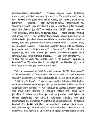 ominaisuuksien välimailla!' — 'Mutta', sanoin minä, 'kaikkihan
tunnustavat, että hän on suuri jumala.' — 'Tarkoitatko sinä', sanoi
hän, 'kaikkia niitä, jotka eivät häntä tunne, vai niitäkin, jotka hänet
tuntevat?' — 'Kaikkia.' — Hän hymyili ja lausui: 'Mitenkähän ne,
Sokrates, voisivat tunnustaa häntä suureksi jumalaksi, jotka sanovat,
ettei hän olekaan jumala?' — 'Kutka ovat näitä?' sanoin minä. —
'Yksi olet sinä', sanoi hän, 'ja toinen minä.' — Minä sanoin: 'Kuinka
voit sanoa niin?' — Hän vastasi: 'Aivan hyvin. Sanoppa minulle, etkö
väitä kaikkien jumalien olevan onnellisia ja kauniita! Vai uskaltaisitko
sanoa, ettei joku jumalista ole kaunis ja onnellinen?' — 'Kautta Zeun,
en suinkaan!' lausuin. — 'Etkö sinä kuitenkin kutsu niitä onnellisiksi,
jotka omistavat hyvää ja kaunista?' — 'Varmasti.' — 'Mutta sinä olet
myöntänyt, että Eros hyvän ja kauniin puutteesta kaipaa näitä
ominaisuuksia, joita häneltä puuttuu.' — 'Sen olen myöntänyt.' —
'Kuinka siis se voisi olla jumala, joka ei ole osallinen hyvästä ja
kauniista?' — 'Ei mitenkään, kuten näyttää.' — 'Näetkö nyt', sanoi
hän, 'ettet sinäkään pidä Erosta jumalana?'
"'Mutta', sanoin minä, 'mitä Eros siis saattaa olla? Kuolevainenko?'
— 'Ei mitenkään.' — 'Mutta mitä hän sitten on?' — 'Edelläsanotun
mukaan', sanoi hän, 'on hän kuolevaisen ja kuolemattoman väliaste.'
— 'Mitä siis, Diotima?' — 'Hän on suuri haltia, Sokrates. Sillä kaikki,
mikä on haltiaolemusta, on jumalan ja kuolevaisen välillä.' — 'Mikä
valta-asema on hänellä?' — 'Hän tulkitsee ja saattaa jumalien tietoon
sen, mikä tulee ihmisiltä ja ihmisten tietoon sen, mikä tulee
jumalilta, ihmisten rukoukset ja uhrit ja jumalien määräykset ja
uhrien vastalahjat, hän täyttää molempien välitilan, niin että
kokonaisuus on itsessään muodostunut yhtäjaksoiseksi. Ja tämän
kautta kulkee kaikki tietäjätaito ja pappistaito, sekä uhreja koskeva,
että juhlamenoja että manauksia että kaikenlaista ennustusta ja
loihtimista. Sillä jumala ei yhdy ihmisen seuraan, vaan kaikki yhteys
 
