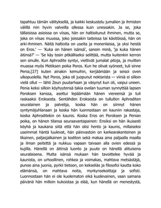 tapahtuu tämän välityksellä, ja kaikki keskustelu jumalien ja ihmisten
välillä niin hyvin valveilla ollessa kuin unessakin. Ja se, joka
tällaisissa asioissa on viisas, hän on haltioitunut ihminen, mutta se,
joka on viisas muussa, joko joissakin taiteissa tai käsitöissä, hän on
arki-ihminen. Näitä haltioita on useita ja monenlaisia, ja yksi heistä
on Eros.' — 'Kuka on hänen isänsä', sanoin minä, 'ja kuka hänen
äitinsä?' — 'Se käy tosin pitkälliseksi selittää, mutta kuitenkin kerron
sen sinulle. Kun Aphrodite syntyi, viettivät jumalat pitoja, ja muitten
muassa myös Metiksen poika Poros. Kun he olivat syöneet, tuli sinne
Penia,[27] kuten ainakin kemuihin, kerjäämään ja seisoi oven
ulkopuolella. Nyt Poros, joka oli juopunut nektarista — viiniä ei silloin
vielä ollut — lähti Zeun puutarhaan ja väsynyt kun oli, vaipui uneen.
Penia keksi silloin köyhyytensä takia ovelan tuuman synnyttää lapsen
Poroksen kanssa, asettui lepäämään hänen viereensä ja tuli
raskaaksi Eroksesta. Sentähden Eroksesta on tullutkin Aphroditen
seuralainen ja palvelija, koska hän on siinnyt hänen
syntymäjuhlanaan ja koska hän luonnostaan on kauniin rakastaja,
koska Aphroditekin on kaunis. Koska Eros on Poroksen ja Penian
poika, on hänen tilansa seuraavantapainen: Ensiksi on hän ikuisesti
köyhä ja kaukana siitä että hän olisi hento ja kaunis, millaiseksi
useimmat häntä luulevat, hän päinvastoin on karkearakenteinen ja
likainen, paljasjalkainen ja koditon sekä makaa aina paljaalla maalla
ja ilman peitettä ja nukkuu vapaan taivaan alla ovien edessä ja
kujilla. Hänellä on äitinsä luonto ja puute on hänellä alituisena
seuralaisena. Mutta isänsä mukaan hän tavoittelee hyvää ja
kaunista, on urhoollinen, rohkea ja voimakas, mahtava metsästäjä,
punoo aina juonia, pyrkii tietoon, on kekseliäs ja filosofoi kautta koko
elämänsä, on mahtava noita, myrkynsekoittaja ja sofisti.
Luonnostaan hän ei ole kuolematon eikä kuolevainen, vaan samana
päivänä hän milloin kukoistaa ja elää, kun hänellä on menestystä,
 