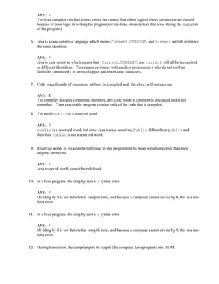 ANS: F
The Java compiler can find syntax errors but cannot find either logical errors (errors that are caused
because of poor logic in writing the program) or run-time errors (errors that arise during the execution
of the program).
6. Java is a case-sensitive language which means Current, CURRENT, and current will all reference
the same identifier.
ANS: F
Java is case sensitive which means that Current, CURRENT, and current will all be recognized
as different identifiers. This causes problems with careless programmers who do not spell an
identifier consistently in terms of upper and lower case characters.
7. Code placed inside of comments will not be compiled and, therefore, will not execute.
ANS: T
The compiler discards comments; therefore, any code inside a comment is discarded and is not
compiled. Your executable program consists only of the code that is compiled.
8. The word Public is a reserved word.
ANS: F
public is a reserved word, but since Java is case sensitive, Public differs from public and
therefore Public is not a reserved word.
9. Reserved words in Java can be redefined by the programmer to mean something other than their
original intentions.
ANS: F
Java reserved words cannot be redefined.
10. In a Java program, dividing by zero is a syntax error.
ANS: F
Dividing by 0 is not detected at compile time, and because a computer cannot divide by 0, this is a run-
time error.
11. In a Java program, dividing by zero is a syntax error.
ANS: F
Dividing by 0 is not detected at compile time, and because a computer cannot divide by 0, this is a run-
time error.
12. During translation, the compiler puts its output (the compiled Java program) into ROM.
 