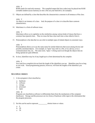 ANS: F
ROM stands for read-only-memory. The compiled output (the byte codes) may be placed into RAM
(writable random access memory) or into a file (on your hard drive, for example).
13. Objects are defined by a class that describes the characteristics common to all instances of the class.
ANS: T
An object is an instance of a class. And, the purpose of a class is to describe these common
characteristics.
14. Inheritance is a form of software reuse.
ANS: T
Inheritance allows us to capitalize on the similarities among various kinds of classes that have a
common base (parent) class. Thus we reuse the base class each time a class inherits from it.
15. Polymorphism is the idea that we can refer to multiple types of related objects in consistent ways.
ANS: T
Polymorphism allows us to use the same name for similar behaviors that occur among diverse and
possibly unrelated objects. For example, to "open" may refer to a file, or to a device, or to a
communications line, etc. The same term, "open," is being used even though the objects that are
being opened are quite different.
16. In Java, identifiers may be of any length up to a limit determined by the compiler.
ANS: F
Java (and Java compilers) do not limit the length of the identifiers you use. Identifiers may be as long
as you wish. Good programming practice, however, will limit the lengths of the identifiers you
create.
MULTIPLE CHOICE
1. A Java program is best classified as
a. hardware
b. software
c. storage
d. processor
e. input
ANS: B
Programs are classified as software to differentiate them from the mechanisms of the computer
(hardware). Storage and the processor are two forms of hardware while input is the information that
the program processes.
2. Six bits can be used to represent __________ distinct items or values.
a. 6
b. 20
c. 24
 