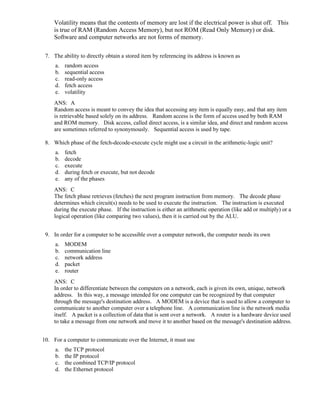 Volatility means that the contents of memory are lost if the electrical power is shut off. This
is true of RAM (Random Access Memory), but not ROM (Read Only Memory) or disk.
Software and computer networks are not forms of memory.
7. The ability to directly obtain a stored item by referencing its address is known as
a. random access
b. sequential access
c. read-only access
d. fetch access
e. volatility
ANS: A
Random access is meant to convey the idea that accessing any item is equally easy, and that any item
is retrievable based solely on its address. Random access is the form of access used by both RAM
and ROM memory. Disk access, called direct access, is a similar idea, and direct and random access
are sometimes referred to synonymously. Sequential access is used by tape.
8. Which phase of the fetch-decode-execute cycle might use a circuit in the arithmetic-logic unit?
a. fetch
b. decode
c. execute
d. during fetch or execute, but not decode
e. any of the phases
ANS: C
The fetch phase retrieves (fetches) the next program instruction from memory. The decode phase
determines which circuit(s) needs to be used to execute the instruction. The instruction is executed
during the execute phase. If the instruction is either an arithmetic operation (like add or multiply) or a
logical operation (like comparing two values), then it is carried out by the ALU.
9. In order for a computer to be accessible over a computer network, the computer needs its own
a. MODEM
b. communication line
c. network address
d. packet
e. router
ANS: C
In order to differentiate between the computers on a network, each is given its own, unique, network
address. In this way, a message intended for one computer can be recognized by that computer
through the message's destination address. A MODEM is a device that is used to allow a computer to
communicate to another computer over a telephone line. A communication line is the network media
itself. A packet is a collection of data that is sent over a network. A router is a hardware device used
to take a message from one network and move it to another based on the message's destination address.
10. For a computer to communicate over the Internet, it must use
a. the TCP protocol
b. the IP protocol
c. the combined TCP/IP protocol
d. the Ethernet protocol
 