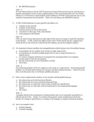 e. the ARPANET protocol
ANS: C
IP is the Internet Protocol, but the TCP (Transmission Control Protocol) also must be used because it
handles such problems as how to piece together packets of the same message that arrive out of order.
Ethernet is a LAN protocol, which might be used in addition to TCP/IP in some networks, but it is not
needed to communicate over the Internet. There is no such thing as the ARPANET protocol.
11. A URL (Uniform Resource Locator) specifies the address of a
a. computer on any network
b. computer on the Internet
c. local area network (LAN) on the Internet
d. a document or other type of file on the Internet
e. a Java program on the Internet
ANS: D
URLs are used to locate documents (or other types of files such as an image or sound file) anywhere
on the Internet. A URL contains the address of the LAN or WAN and the specific computer from
which the file is to be retrieved; it specifies the file's address, not just the computer's address.
12. It is important to dissect a problem into manageable pieces before trying to solve the problem because
a. most problems are too complex to be solved as a single, large activity
b. most problems are solved by multiple people and it is easy to assign each piece to a
separate person
c. ir is easier to integrate small pieces of a program into one program than it is to integrate
one big chunk of code into one program
d. the first solution may not solve the problem correctly
e. All of these
ANS: A
Any interesting problem will be too complex to solve easily as a single activity. By decomposing the
problem, we can build small solutions for each piece and then integrate the pieces. Answer D is true,
but it is not the reason why we will break a problem into pieces.
13. Once we have implemented a solution, we are not done with the problem because
a. the solution may not be the best (most efficient)
b. the solution may have errors and need testing and fixing
c. the solution may, at a later date, need revising to handle new specifications
d. the solution may, at a later date, need revising because of new programming language
features
e. All of these
ANS: E
A program should not be considered as a finished product until we are reasonably assured that it is
efficient and error-free. Further, it is common that programs require modification in the future
because of a change to specifications or a change to the language or computer running the program.
14. Java is an example of a(n)
a. machine language
b. Assembly language
 