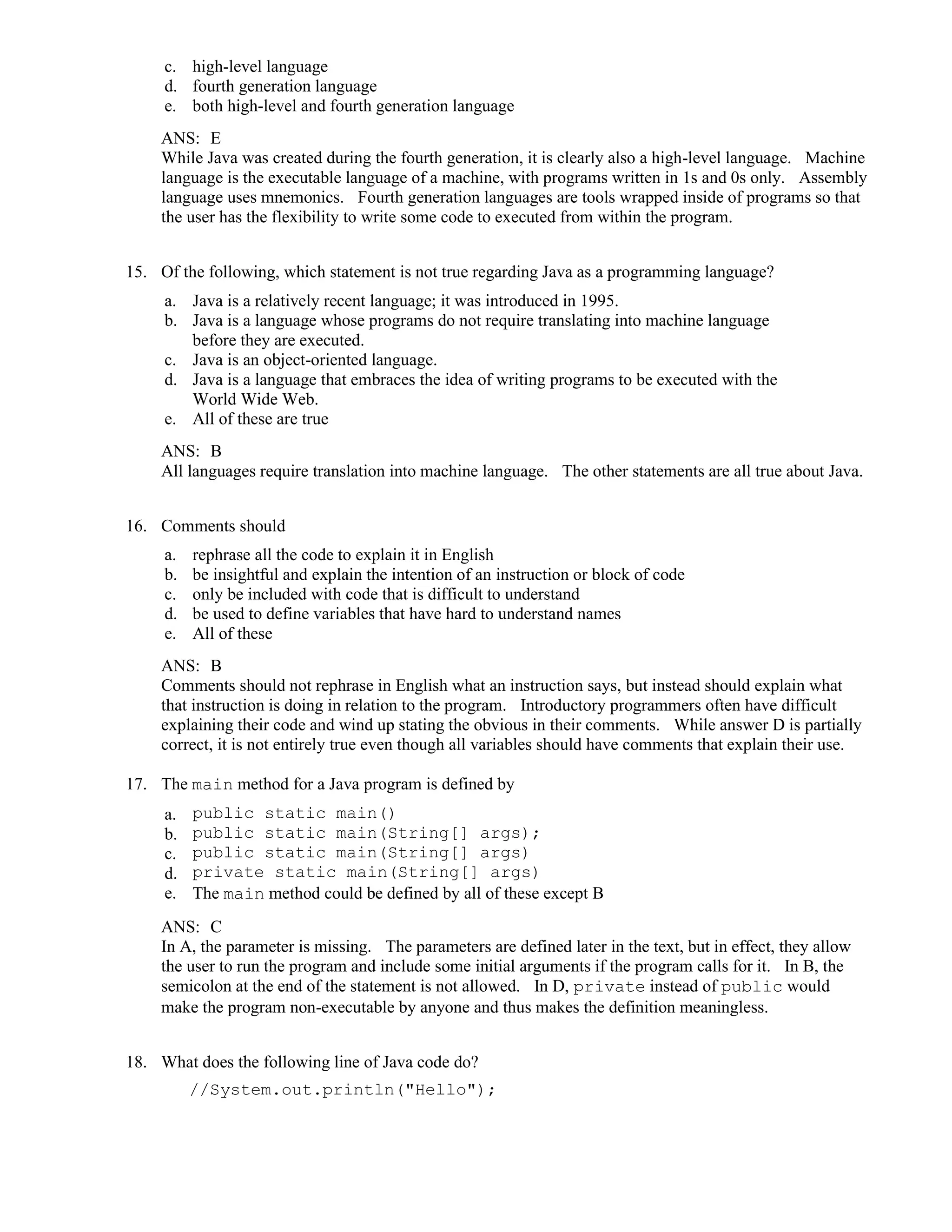 c. high-level language
d. fourth generation language
e. both high-level and fourth generation language
ANS: E
While Java was created during the fourth generation, it is clearly also a high-level language. Machine
language is the executable language of a machine, with programs written in 1s and 0s only. Assembly
language uses mnemonics. Fourth generation languages are tools wrapped inside of programs so that
the user has the flexibility to write some code to executed from within the program.
15. Of the following, which statement is not true regarding Java as a programming language?
a. Java is a relatively recent language; it was introduced in 1995.
b. Java is a language whose programs do not require translating into machine language
before they are executed.
c. Java is an object-oriented language.
d. Java is a language that embraces the idea of writing programs to be executed with the
World Wide Web.
e. All of these are true
ANS: B
All languages require translation into machine language. The other statements are all true about Java.
16. Comments should
a. rephrase all the code to explain it in English
b. be insightful and explain the intention of an instruction or block of code
c. only be included with code that is difficult to understand
d. be used to define variables that have hard to understand names
e. All of these
ANS: B
Comments should not rephrase in English what an instruction says, but instead should explain what
that instruction is doing in relation to the program. Introductory programmers often have difficult
explaining their code and wind up stating the obvious in their comments. While answer D is partially
correct, it is not entirely true even though all variables should have comments that explain their use.
17. The main method for a Java program is defined by
a. public static main()
b. public static main(String[] args);
c. public static main(String[] args)
d. private static main(String[] args)
e. The main method could be defined by all of these except B
ANS: C
In A, the parameter is missing. The parameters are defined later in the text, but in effect, they allow
the user to run the program and include some initial arguments if the program calls for it. In B, the
semicolon at the end of the statement is not allowed. In D, private instead of public would
make the program non-executable by anyone and thus makes the definition meaningless.
18. What does the following line of Java code do?
//System.out.println("Hello");
 