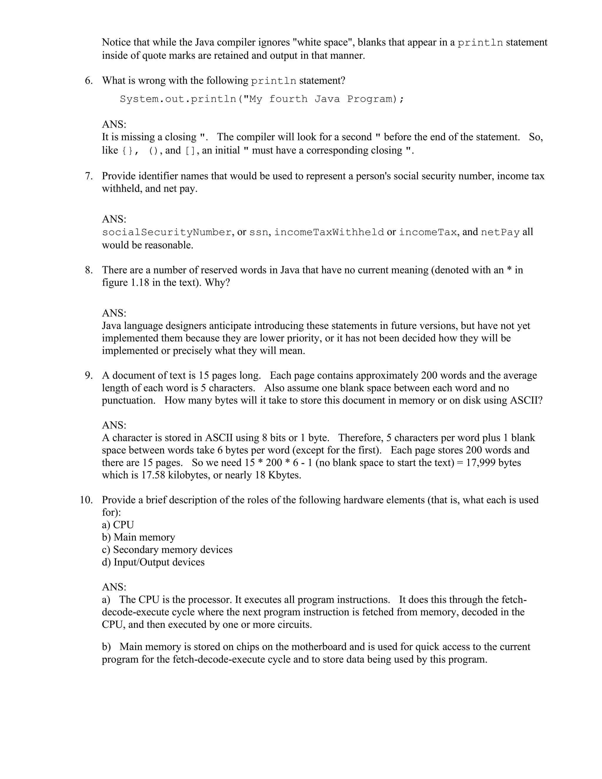 Notice that while the Java compiler ignores "white space", blanks that appear in a println statement
inside of quote marks are retained and output in that manner.
6. What is wrong with the following println statement?
System.out.println("My fourth Java Program);
ANS:
It is missing a closing ". The compiler will look for a second " before the end of the statement. So,
like {}, (), and [], an initial " must have a corresponding closing ".
7. Provide identifier names that would be used to represent a person's social security number, income tax
withheld, and net pay.
ANS:
socialSecurityNumber, or ssn, incomeTaxWithheld or incomeTax, and netPay all
would be reasonable.
8. There are a number of reserved words in Java that have no current meaning (denoted with an * in
figure 1.18 in the text). Why?
ANS:
Java language designers anticipate introducing these statements in future versions, but have not yet
implemented them because they are lower priority, or it has not been decided how they will be
implemented or precisely what they will mean.
9. A document of text is 15 pages long. Each page contains approximately 200 words and the average
length of each word is 5 characters. Also assume one blank space between each word and no
punctuation. How many bytes will it take to store this document in memory or on disk using ASCII?
ANS:
A character is stored in ASCII using 8 bits or 1 byte. Therefore, 5 characters per word plus 1 blank
space between words take 6 bytes per word (except for the first). Each page stores 200 words and
there are 15 pages. So we need 15 * 200 * 6 - 1 (no blank space to start the text) = 17,999 bytes
which is 17.58 kilobytes, or nearly 18 Kbytes.
10. Provide a brief description of the roles of the following hardware elements (that is, what each is used
for):
a) CPU
b) Main memory
c) Secondary memory devices
d) Input/Output devices
ANS:
a) The CPU is the processor. It executes all program instructions. It does this through the fetch-
decode-execute cycle where the next program instruction is fetched from memory, decoded in the
CPU, and then executed by one or more circuits.
b) Main memory is stored on chips on the motherboard and is used for quick access to the current
program for the fetch-decode-execute cycle and to store data being used by this program.
 