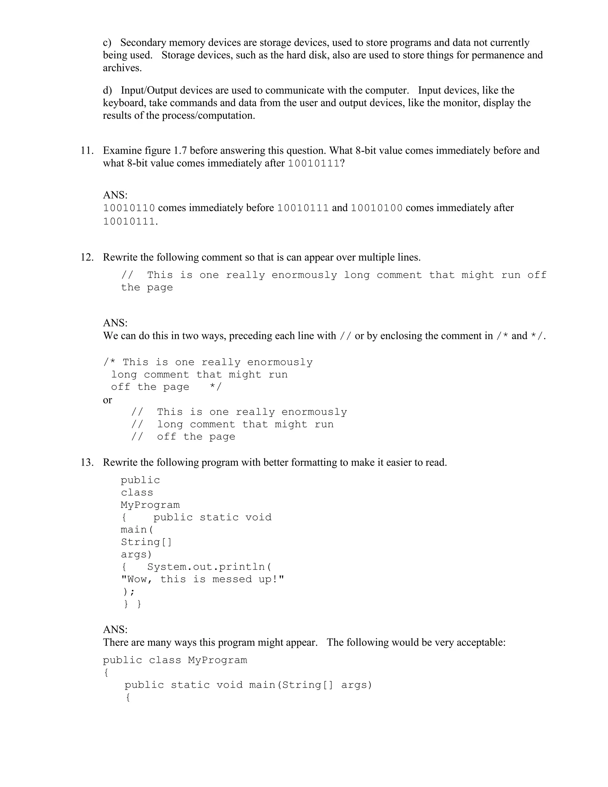 c) Secondary memory devices are storage devices, used to store programs and data not currently
being used. Storage devices, such as the hard disk, also are used to store things for permanence and
archives.
d) Input/Output devices are used to communicate with the computer. Input devices, like the
keyboard, take commands and data from the user and output devices, like the monitor, display the
results of the process/computation.
11. Examine figure 1.7 before answering this question. What 8-bit value comes immediately before and
what 8-bit value comes immediately after 10010111?
ANS:
10010110 comes immediately before 10010111 and 10010100 comes immediately after
10010111.
12. Rewrite the following comment so that is can appear over multiple lines.
// This is one really enormously long comment that might run off
the page
ANS:
We can do this in two ways, preceding each line with // or by enclosing the comment in /* and */.
/* This is one really enormously
long comment that might run
off the page */
or
// This is one really enormously
// long comment that might run
// off the page
13. Rewrite the following program with better formatting to make it easier to read.
public
class
MyProgram
{ public static void
main(
String[]
args)
{ System.out.println(
"Wow, this is messed up!"
);
} }
ANS:
There are many ways this program might appear. The following would be very acceptable:
public class MyProgram
{
public static void main(String[] args)
{
 