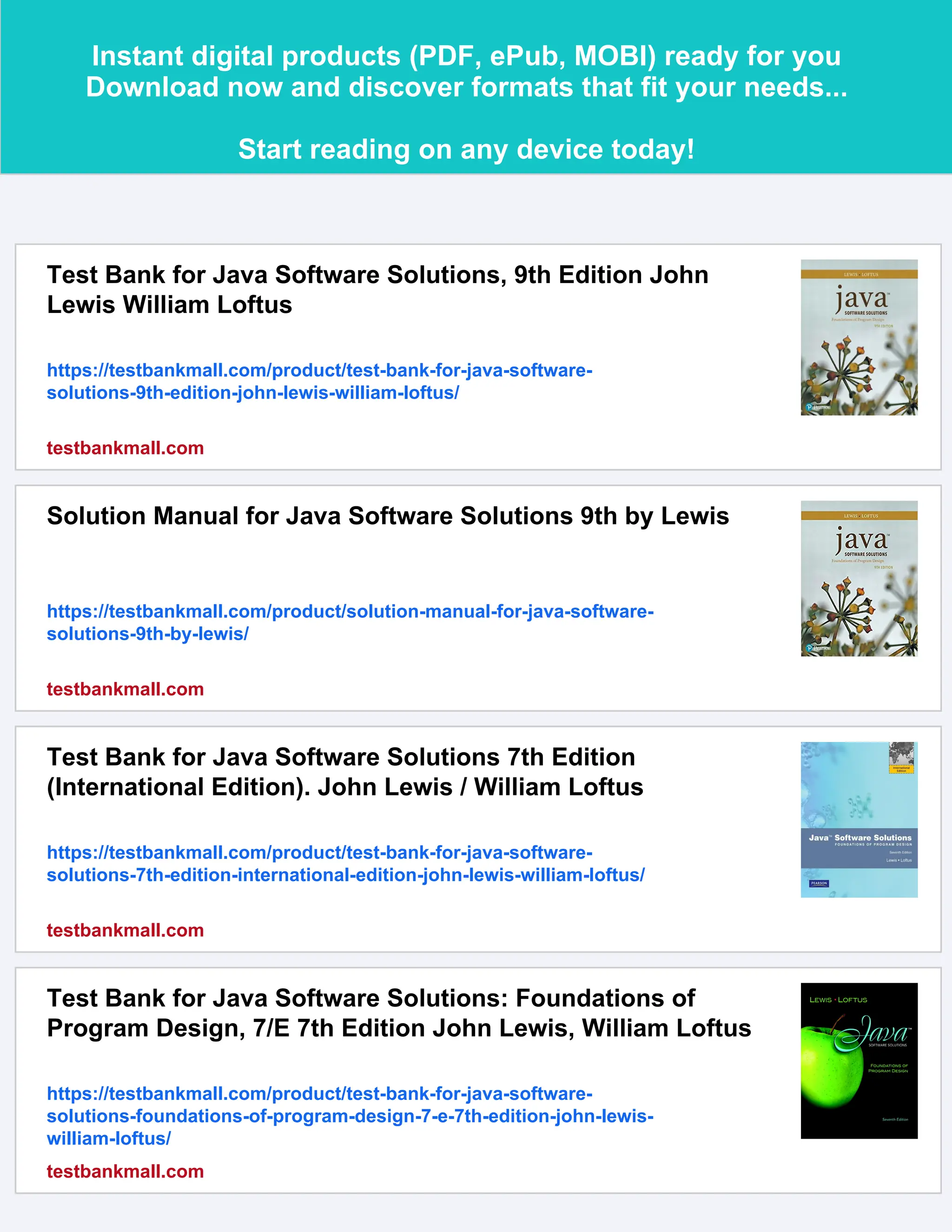 Instant digital products (PDF, ePub, MOBI) ready for you
Download now and discover formats that fit your needs...
Start reading on any device today!
Test Bank for Java Software Solutions, 9th Edition John
Lewis William Loftus
https://testbankmall.com/product/test-bank-for-java-software-
solutions-9th-edition-john-lewis-william-loftus/
testbankmall.com
Solution Manual for Java Software Solutions 9th by Lewis
https://testbankmall.com/product/solution-manual-for-java-software-
solutions-9th-by-lewis/
testbankmall.com
Test Bank for Java Software Solutions 7th Edition
(International Edition). John Lewis / William Loftus
https://testbankmall.com/product/test-bank-for-java-software-
solutions-7th-edition-international-edition-john-lewis-william-loftus/
testbankmall.com
Test Bank for Java Software Solutions: Foundations of
Program Design, 7/E 7th Edition John Lewis, William Loftus
https://testbankmall.com/product/test-bank-for-java-software-
solutions-foundations-of-program-design-7-e-7th-edition-john-lewis-
william-loftus/
testbankmall.com
 