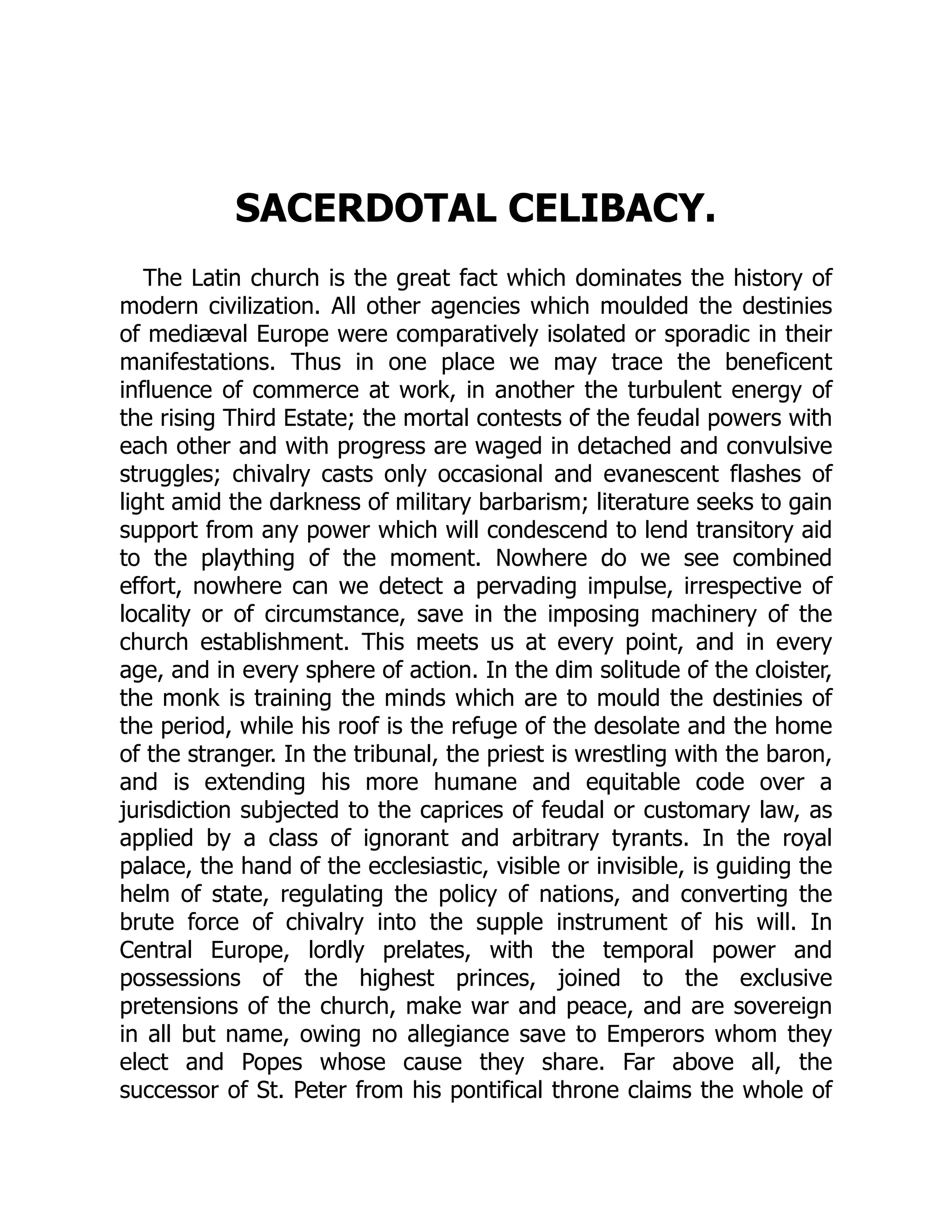 SACERDOTAL CELIBACY.
The Latin church is the great fact which dominates the history of
modern civilization. All other agencies which moulded the destinies
of mediæval Europe were comparatively isolated or sporadic in their
manifestations. Thus in one place we may trace the beneficent
influence of commerce at work, in another the turbulent energy of
the rising Third Estate; the mortal contests of the feudal powers with
each other and with progress are waged in detached and convulsive
struggles; chivalry casts only occasional and evanescent flashes of
light amid the darkness of military barbarism; literature seeks to gain
support from any power which will condescend to lend transitory aid
to the plaything of the moment. Nowhere do we see combined
effort, nowhere can we detect a pervading impulse, irrespective of
locality or of circumstance, save in the imposing machinery of the
church establishment. This meets us at every point, and in every
age, and in every sphere of action. In the dim solitude of the cloister,
the monk is training the minds which are to mould the destinies of
the period, while his roof is the refuge of the desolate and the home
of the stranger. In the tribunal, the priest is wrestling with the baron,
and is extending his more humane and equitable code over a
jurisdiction subjected to the caprices of feudal or customary law, as
applied by a class of ignorant and arbitrary tyrants. In the royal
palace, the hand of the ecclesiastic, visible or invisible, is guiding the
helm of state, regulating the policy of nations, and converting the
brute force of chivalry into the supple instrument of his will. In
Central Europe, lordly prelates, with the temporal power and
possessions of the highest princes, joined to the exclusive
pretensions of the church, make war and peace, and are sovereign
in all but name, owing no allegiance save to Emperors whom they
elect and Popes whose cause they share. Far above all, the
successor of St. Peter from his pontifical throne claims the whole of
 
