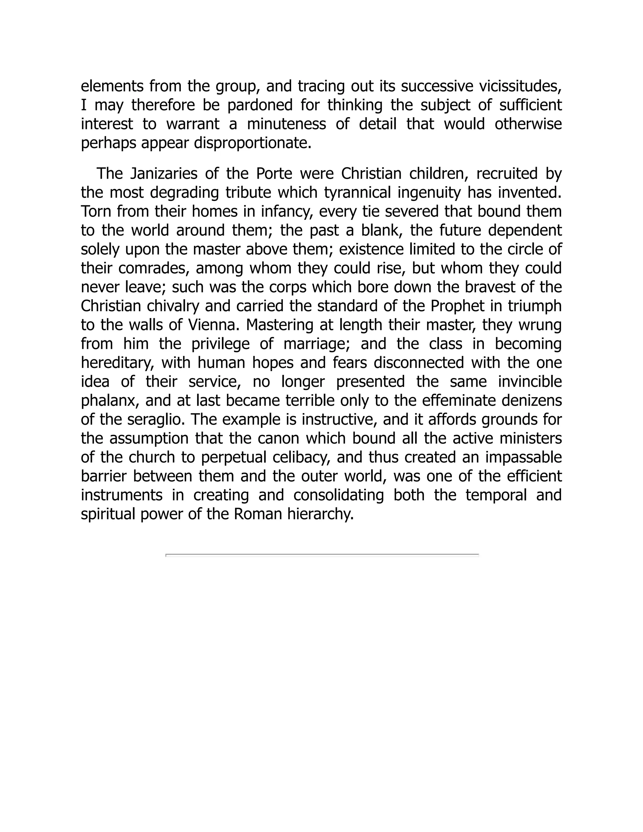 elements from the group, and tracing out its successive vicissitudes,
I may therefore be pardoned for thinking the subject of sufficient
interest to warrant a minuteness of detail that would otherwise
perhaps appear disproportionate.
The Janizaries of the Porte were Christian children, recruited by
the most degrading tribute which tyrannical ingenuity has invented.
Torn from their homes in infancy, every tie severed that bound them
to the world around them; the past a blank, the future dependent
solely upon the master above them; existence limited to the circle of
their comrades, among whom they could rise, but whom they could
never leave; such was the corps which bore down the bravest of the
Christian chivalry and carried the standard of the Prophet in triumph
to the walls of Vienna. Mastering at length their master, they wrung
from him the privilege of marriage; and the class in becoming
hereditary, with human hopes and fears disconnected with the one
idea of their service, no longer presented the same invincible
phalanx, and at last became terrible only to the effeminate denizens
of the seraglio. The example is instructive, and it affords grounds for
the assumption that the canon which bound all the active ministers
of the church to perpetual celibacy, and thus created an impassable
barrier between them and the outer world, was one of the efficient
instruments in creating and consolidating both the temporal and
spiritual power of the Roman hierarchy.
 
