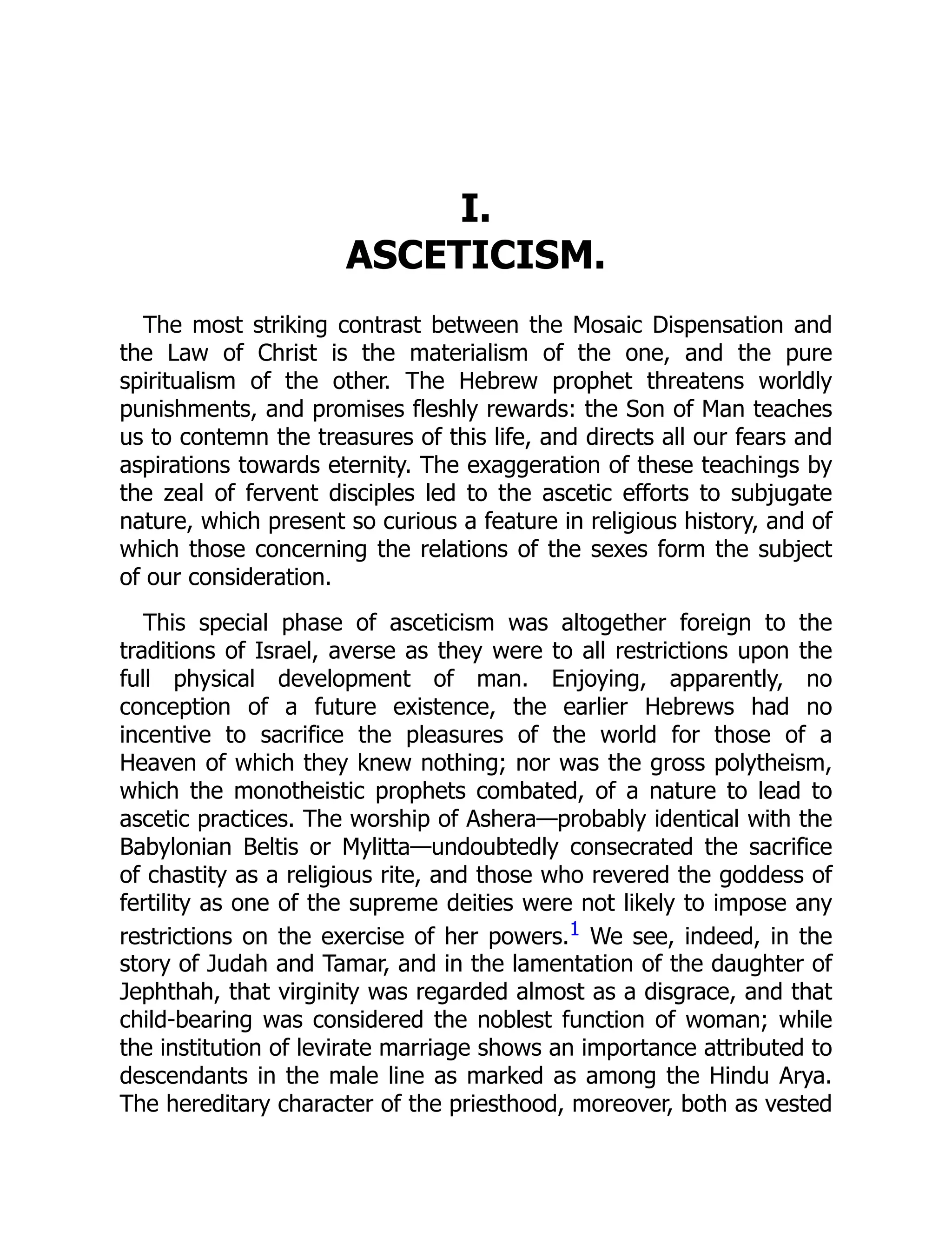 I.
ASCETICISM.
The most striking contrast between the Mosaic Dispensation and
the Law of Christ is the materialism of the one, and the pure
spiritualism of the other. The Hebrew prophet threatens worldly
punishments, and promises fleshly rewards: the Son of Man teaches
us to contemn the treasures of this life, and directs all our fears and
aspirations towards eternity. The exaggeration of these teachings by
the zeal of fervent disciples led to the ascetic efforts to subjugate
nature, which present so curious a feature in religious history, and of
which those concerning the relations of the sexes form the subject
of our consideration.
This special phase of asceticism was altogether foreign to the
traditions of Israel, averse as they were to all restrictions upon the
full physical development of man. Enjoying, apparently, no
conception of a future existence, the earlier Hebrews had no
incentive to sacrifice the pleasures of the world for those of a
Heaven of which they knew nothing; nor was the gross polytheism,
which the monotheistic prophets combated, of a nature to lead to
ascetic practices. The worship of Ashera—probably identical with the
Babylonian Beltis or Mylitta—undoubtedly consecrated the sacrifice
of chastity as a religious rite, and those who revered the goddess of
fertility as one of the supreme deities were not likely to impose any
restrictions on the exercise of her powers.1 We see, indeed, in the
story of Judah and Tamar, and in the lamentation of the daughter of
Jephthah, that virginity was regarded almost as a disgrace, and that
child-bearing was considered the noblest function of woman; while
the institution of levirate marriage shows an importance attributed to
descendants in the male line as marked as among the Hindu Arya.
The hereditary character of the priesthood, moreover, both as vested
 