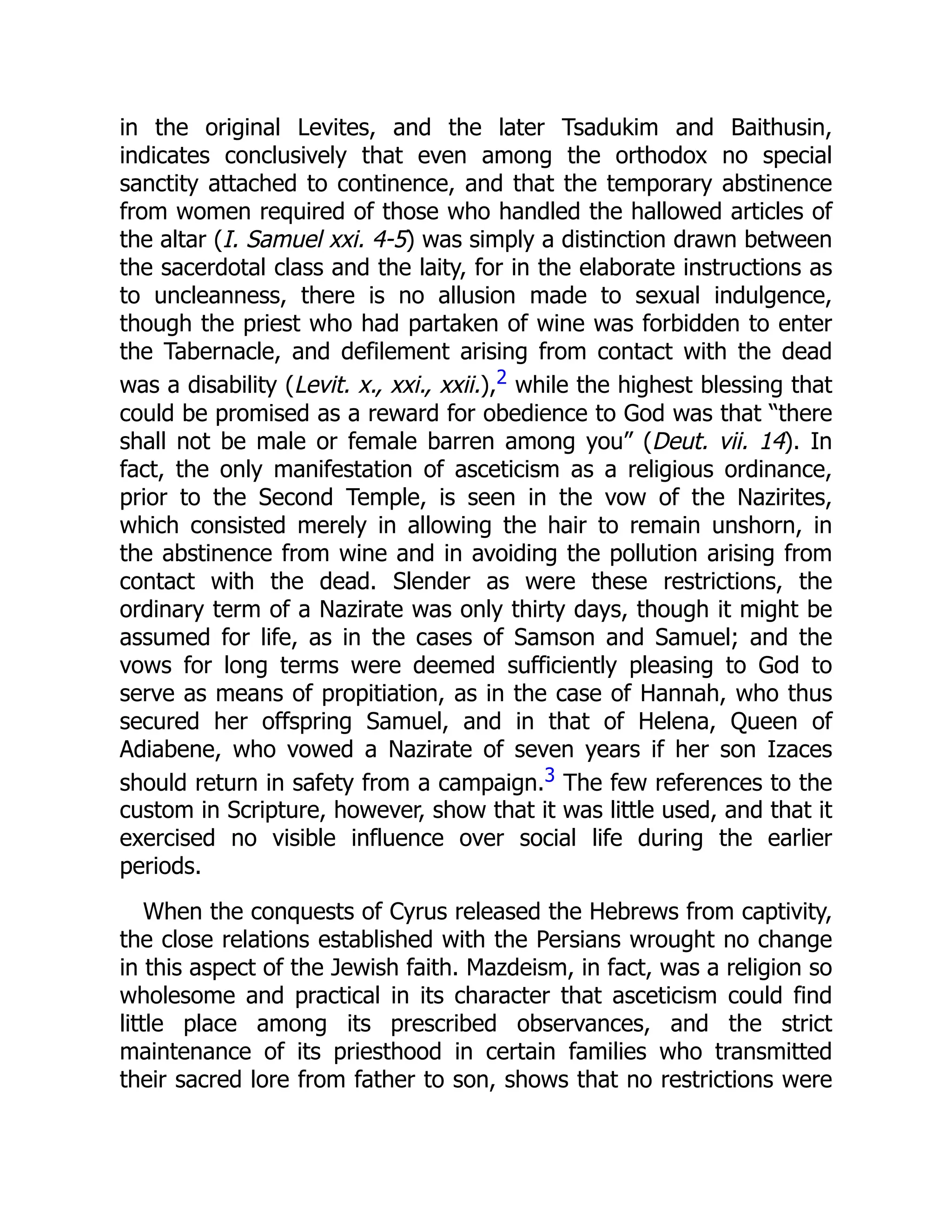 in the original Levites, and the later Tsadukim and Baithusin,
indicates conclusively that even among the orthodox no special
sanctity attached to continence, and that the temporary abstinence
from women required of those who handled the hallowed articles of
the altar (I. Samuel xxi. 4-5) was simply a distinction drawn between
the sacerdotal class and the laity, for in the elaborate instructions as
to uncleanness, there is no allusion made to sexual indulgence,
though the priest who had partaken of wine was forbidden to enter
the Tabernacle, and defilement arising from contact with the dead
was a disability (Levit. x., xxi., xxii.),2 while the highest blessing that
could be promised as a reward for obedience to God was that “there
shall not be male or female barren among you” (Deut. vii. 14). In
fact, the only manifestation of asceticism as a religious ordinance,
prior to the Second Temple, is seen in the vow of the Nazirites,
which consisted merely in allowing the hair to remain unshorn, in
the abstinence from wine and in avoiding the pollution arising from
contact with the dead. Slender as were these restrictions, the
ordinary term of a Nazirate was only thirty days, though it might be
assumed for life, as in the cases of Samson and Samuel; and the
vows for long terms were deemed sufficiently pleasing to God to
serve as means of propitiation, as in the case of Hannah, who thus
secured her offspring Samuel, and in that of Helena, Queen of
Adiabene, who vowed a Nazirate of seven years if her son Izaces
should return in safety from a campaign.3 The few references to the
custom in Scripture, however, show that it was little used, and that it
exercised no visible influence over social life during the earlier
periods.
When the conquests of Cyrus released the Hebrews from captivity,
the close relations established with the Persians wrought no change
in this aspect of the Jewish faith. Mazdeism, in fact, was a religion so
wholesome and practical in its character that asceticism could find
little place among its prescribed observances, and the strict
maintenance of its priesthood in certain families who transmitted
their sacred lore from father to son, shows that no restrictions were
 