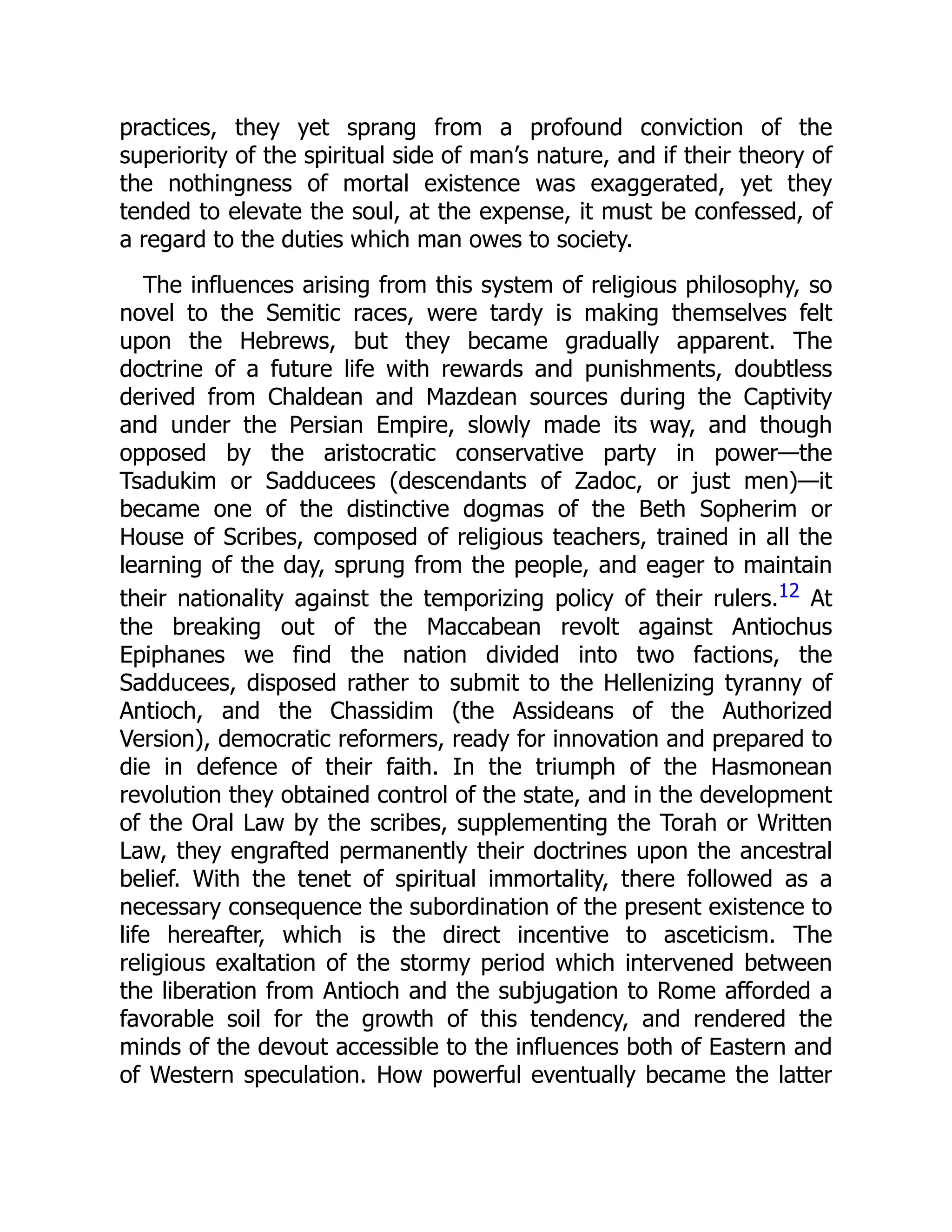 practices, they yet sprang from a profound conviction of the
superiority of the spiritual side of man’s nature, and if their theory of
the nothingness of mortal existence was exaggerated, yet they
tended to elevate the soul, at the expense, it must be confessed, of
a regard to the duties which man owes to society.
The influences arising from this system of religious philosophy, so
novel to the Semitic races, were tardy is making themselves felt
upon the Hebrews, but they became gradually apparent. The
doctrine of a future life with rewards and punishments, doubtless
derived from Chaldean and Mazdean sources during the Captivity
and under the Persian Empire, slowly made its way, and though
opposed by the aristocratic conservative party in power—the
Tsadukim or Sadducees (descendants of Zadoc, or just men)—it
became one of the distinctive dogmas of the Beth Sopherim or
House of Scribes, composed of religious teachers, trained in all the
learning of the day, sprung from the people, and eager to maintain
their nationality against the temporizing policy of their rulers.12 At
the breaking out of the Maccabean revolt against Antiochus
Epiphanes we find the nation divided into two factions, the
Sadducees, disposed rather to submit to the Hellenizing tyranny of
Antioch, and the Chassidim (the Assideans of the Authorized
Version), democratic reformers, ready for innovation and prepared to
die in defence of their faith. In the triumph of the Hasmonean
revolution they obtained control of the state, and in the development
of the Oral Law by the scribes, supplementing the Torah or Written
Law, they engrafted permanently their doctrines upon the ancestral
belief. With the tenet of spiritual immortality, there followed as a
necessary consequence the subordination of the present existence to
life hereafter, which is the direct incentive to asceticism. The
religious exaltation of the stormy period which intervened between
the liberation from Antioch and the subjugation to Rome afforded a
favorable soil for the growth of this tendency, and rendered the
minds of the devout accessible to the influences both of Eastern and
of Western speculation. How powerful eventually became the latter
 