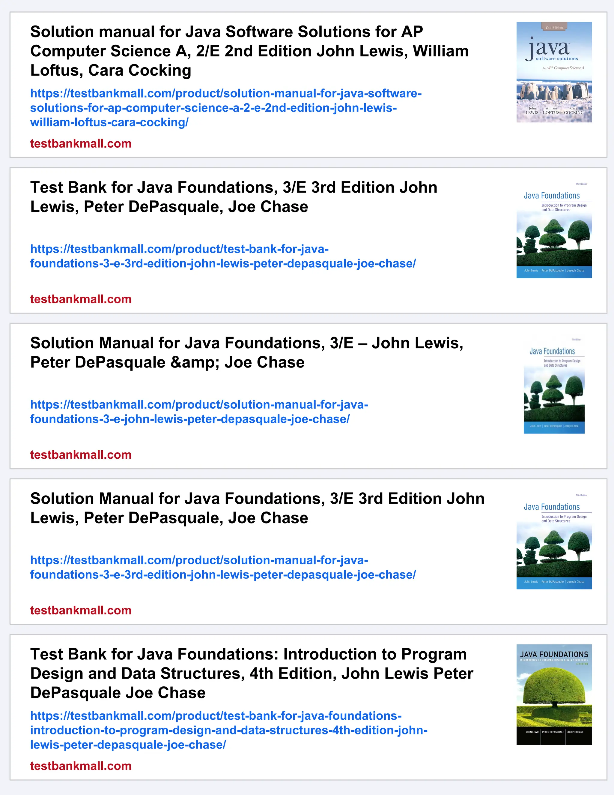 Solution manual for Java Software Solutions for AP
Computer Science A, 2/E 2nd Edition John Lewis, William
Loftus, Cara Cocking
https://testbankmall.com/product/solution-manual-for-java-software-
solutions-for-ap-computer-science-a-2-e-2nd-edition-john-lewis-
william-loftus-cara-cocking/
testbankmall.com
Test Bank for Java Foundations, 3/E 3rd Edition John
Lewis, Peter DePasquale, Joe Chase
https://testbankmall.com/product/test-bank-for-java-
foundations-3-e-3rd-edition-john-lewis-peter-depasquale-joe-chase/
testbankmall.com
Solution Manual for Java Foundations, 3/E – John Lewis,
Peter DePasquale &amp; Joe Chase
https://testbankmall.com/product/solution-manual-for-java-
foundations-3-e-john-lewis-peter-depasquale-joe-chase/
testbankmall.com
Solution Manual for Java Foundations, 3/E 3rd Edition John
Lewis, Peter DePasquale, Joe Chase
https://testbankmall.com/product/solution-manual-for-java-
foundations-3-e-3rd-edition-john-lewis-peter-depasquale-joe-chase/
testbankmall.com
Test Bank for Java Foundations: Introduction to Program
Design and Data Structures, 4th Edition, John Lewis Peter
DePasquale Joe Chase
https://testbankmall.com/product/test-bank-for-java-foundations-
introduction-to-program-design-and-data-structures-4th-edition-john-
lewis-peter-depasquale-joe-chase/
testbankmall.com
 
