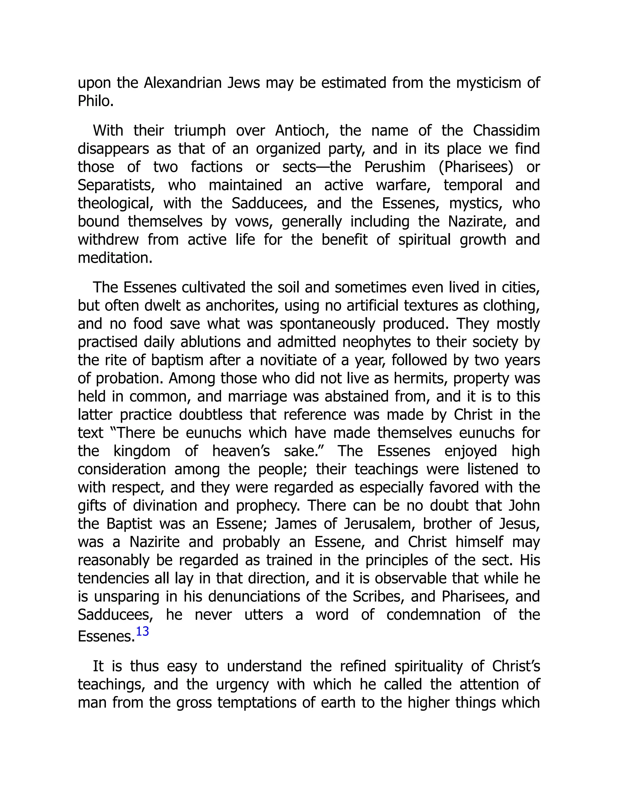 upon the Alexandrian Jews may be estimated from the mysticism of
Philo.
With their triumph over Antioch, the name of the Chassidim
disappears as that of an organized party, and in its place we find
those of two factions or sects—the Perushim (Pharisees) or
Separatists, who maintained an active warfare, temporal and
theological, with the Sadducees, and the Essenes, mystics, who
bound themselves by vows, generally including the Nazirate, and
withdrew from active life for the benefit of spiritual growth and
meditation.
The Essenes cultivated the soil and sometimes even lived in cities,
but often dwelt as anchorites, using no artificial textures as clothing,
and no food save what was spontaneously produced. They mostly
practised daily ablutions and admitted neophytes to their society by
the rite of baptism after a novitiate of a year, followed by two years
of probation. Among those who did not live as hermits, property was
held in common, and marriage was abstained from, and it is to this
latter practice doubtless that reference was made by Christ in the
text “There be eunuchs which have made themselves eunuchs for
the kingdom of heaven’s sake.” The Essenes enjoyed high
consideration among the people; their teachings were listened to
with respect, and they were regarded as especially favored with the
gifts of divination and prophecy. There can be no doubt that John
the Baptist was an Essene; James of Jerusalem, brother of Jesus,
was a Nazirite and probably an Essene, and Christ himself may
reasonably be regarded as trained in the principles of the sect. His
tendencies all lay in that direction, and it is observable that while he
is unsparing in his denunciations of the Scribes, and Pharisees, and
Sadducees, he never utters a word of condemnation of the
Essenes.13
It is thus easy to understand the refined spirituality of Christ’s
teachings, and the urgency with which he called the attention of
man from the gross temptations of earth to the higher things which
 