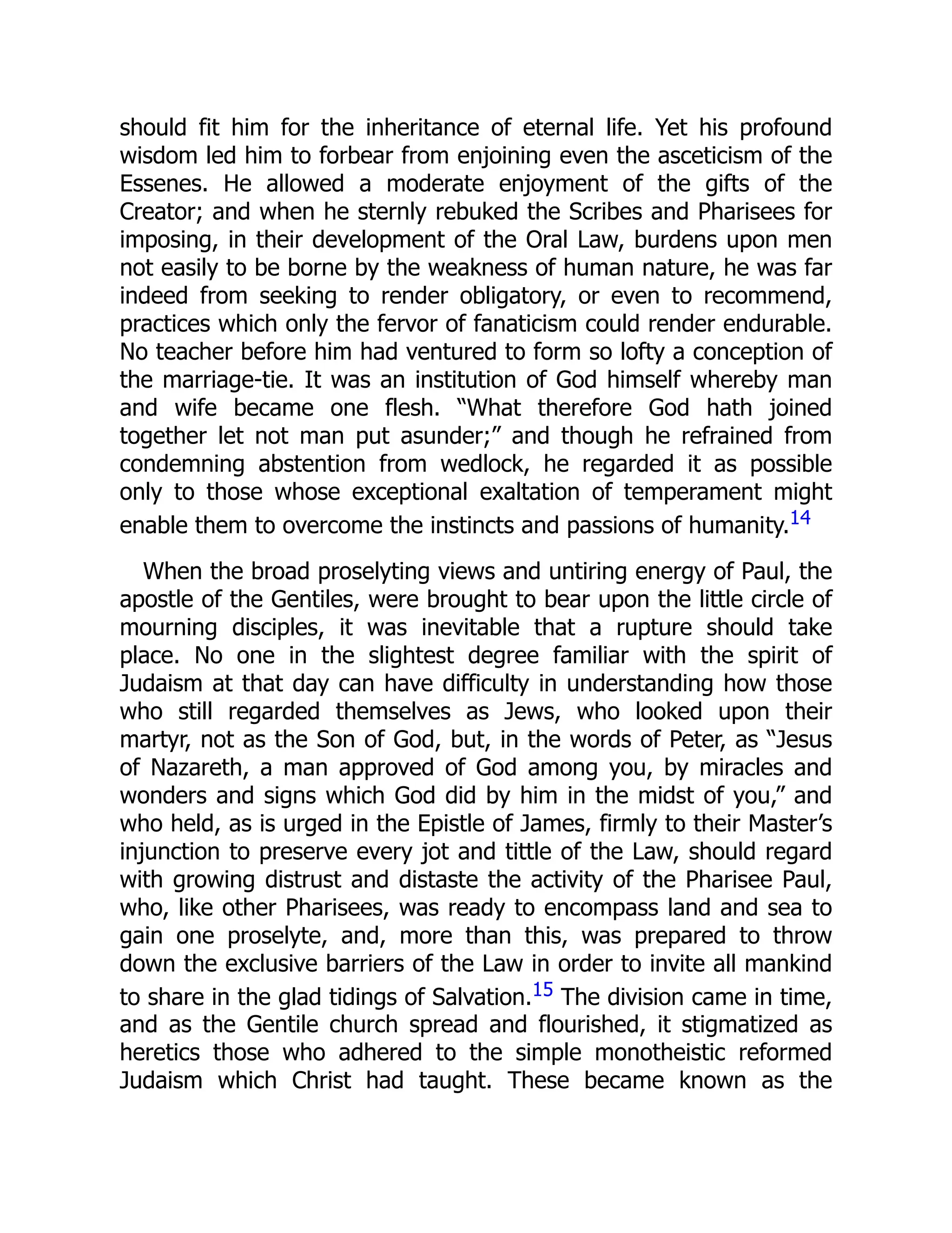 should fit him for the inheritance of eternal life. Yet his profound
wisdom led him to forbear from enjoining even the asceticism of the
Essenes. He allowed a moderate enjoyment of the gifts of the
Creator; and when he sternly rebuked the Scribes and Pharisees for
imposing, in their development of the Oral Law, burdens upon men
not easily to be borne by the weakness of human nature, he was far
indeed from seeking to render obligatory, or even to recommend,
practices which only the fervor of fanaticism could render endurable.
No teacher before him had ventured to form so lofty a conception of
the marriage-tie. It was an institution of God himself whereby man
and wife became one flesh. “What therefore God hath joined
together let not man put asunder;” and though he refrained from
condemning abstention from wedlock, he regarded it as possible
only to those whose exceptional exaltation of temperament might
enable them to overcome the instincts and passions of humanity.14
When the broad proselyting views and untiring energy of Paul, the
apostle of the Gentiles, were brought to bear upon the little circle of
mourning disciples, it was inevitable that a rupture should take
place. No one in the slightest degree familiar with the spirit of
Judaism at that day can have difficulty in understanding how those
who still regarded themselves as Jews, who looked upon their
martyr, not as the Son of God, but, in the words of Peter, as “Jesus
of Nazareth, a man approved of God among you, by miracles and
wonders and signs which God did by him in the midst of you,” and
who held, as is urged in the Epistle of James, firmly to their Master’s
injunction to preserve every jot and tittle of the Law, should regard
with growing distrust and distaste the activity of the Pharisee Paul,
who, like other Pharisees, was ready to encompass land and sea to
gain one proselyte, and, more than this, was prepared to throw
down the exclusive barriers of the Law in order to invite all mankind
to share in the glad tidings of Salvation.15 The division came in time,
and as the Gentile church spread and flourished, it stigmatized as
heretics those who adhered to the simple monotheistic reformed
Judaism which Christ had taught. These became known as the
 