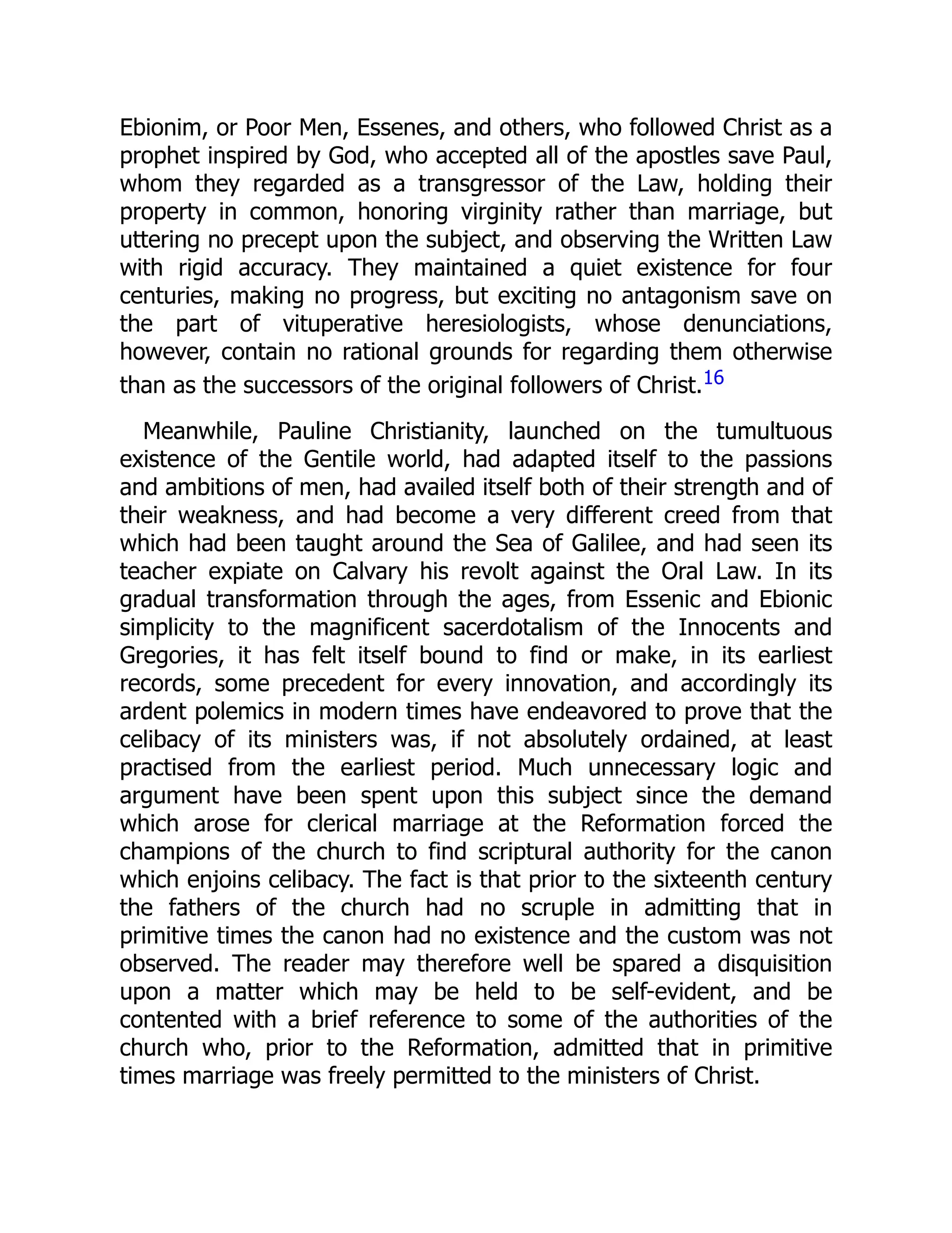 Ebionim, or Poor Men, Essenes, and others, who followed Christ as a
prophet inspired by God, who accepted all of the apostles save Paul,
whom they regarded as a transgressor of the Law, holding their
property in common, honoring virginity rather than marriage, but
uttering no precept upon the subject, and observing the Written Law
with rigid accuracy. They maintained a quiet existence for four
centuries, making no progress, but exciting no antagonism save on
the part of vituperative heresiologists, whose denunciations,
however, contain no rational grounds for regarding them otherwise
than as the successors of the original followers of Christ.16
Meanwhile, Pauline Christianity, launched on the tumultuous
existence of the Gentile world, had adapted itself to the passions
and ambitions of men, had availed itself both of their strength and of
their weakness, and had become a very different creed from that
which had been taught around the Sea of Galilee, and had seen its
teacher expiate on Calvary his revolt against the Oral Law. In its
gradual transformation through the ages, from Essenic and Ebionic
simplicity to the magnificent sacerdotalism of the Innocents and
Gregories, it has felt itself bound to find or make, in its earliest
records, some precedent for every innovation, and accordingly its
ardent polemics in modern times have endeavored to prove that the
celibacy of its ministers was, if not absolutely ordained, at least
practised from the earliest period. Much unnecessary logic and
argument have been spent upon this subject since the demand
which arose for clerical marriage at the Reformation forced the
champions of the church to find scriptural authority for the canon
which enjoins celibacy. The fact is that prior to the sixteenth century
the fathers of the church had no scruple in admitting that in
primitive times the canon had no existence and the custom was not
observed. The reader may therefore well be spared a disquisition
upon a matter which may be held to be self-evident, and be
contented with a brief reference to some of the authorities of the
church who, prior to the Reformation, admitted that in primitive
times marriage was freely permitted to the ministers of Christ.
 