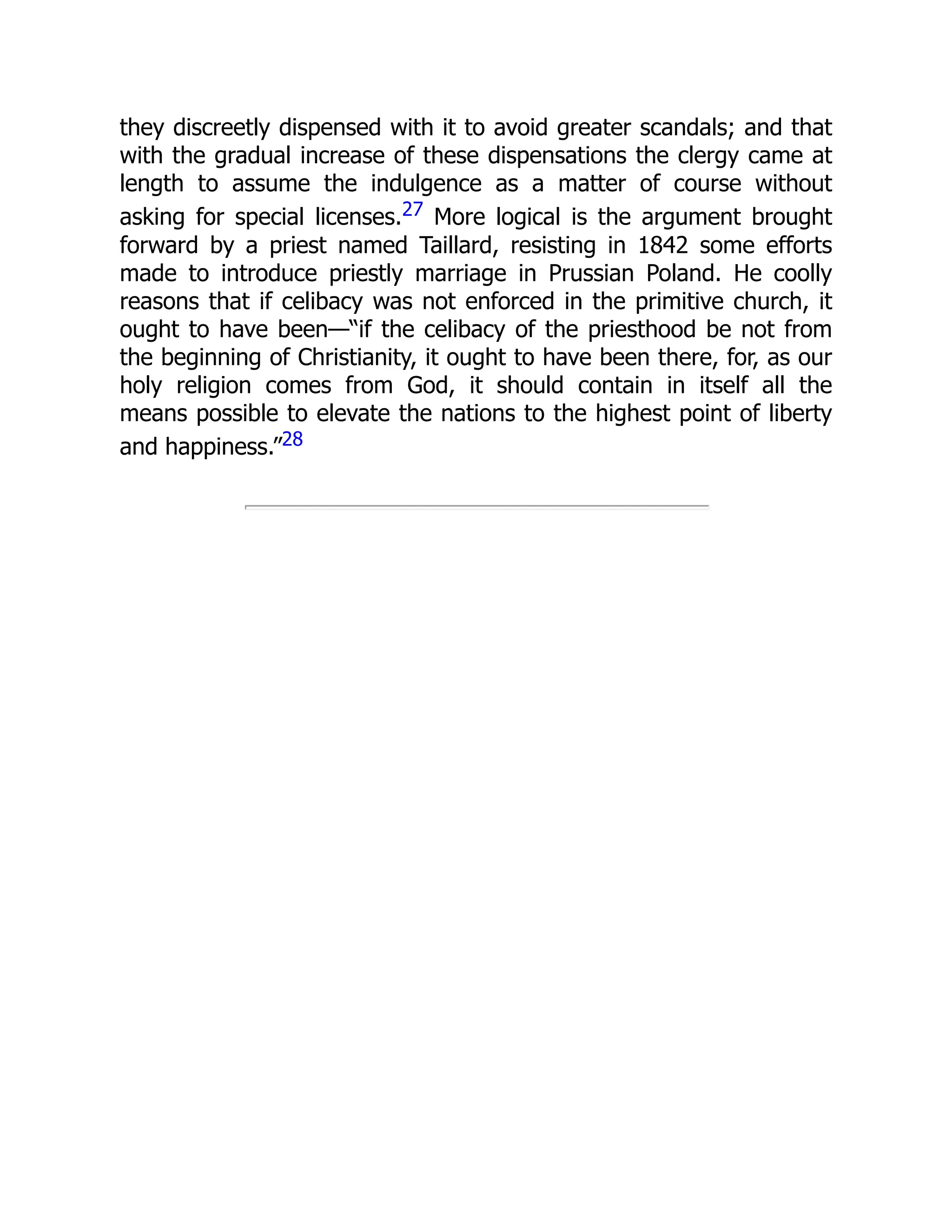 they discreetly dispensed with it to avoid greater scandals; and that
with the gradual increase of these dispensations the clergy came at
length to assume the indulgence as a matter of course without
asking for special licenses.27 More logical is the argument brought
forward by a priest named Taillard, resisting in 1842 some efforts
made to introduce priestly marriage in Prussian Poland. He coolly
reasons that if celibacy was not enforced in the primitive church, it
ought to have been—“if the celibacy of the priesthood be not from
the beginning of Christianity, it ought to have been there, for, as our
holy religion comes from God, it should contain in itself all the
means possible to elevate the nations to the highest point of liberty
and happiness.”28
 