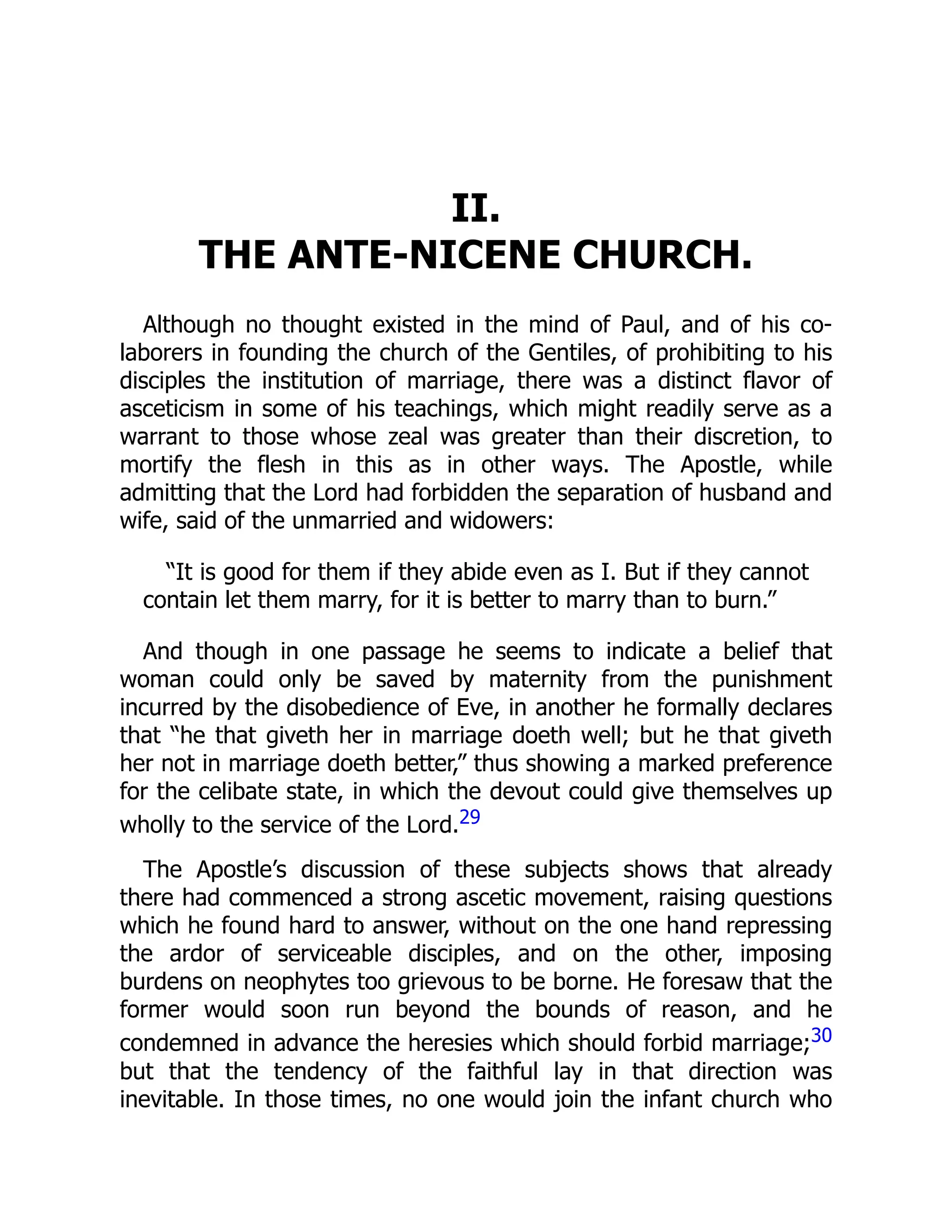 II.
THE ANTE-NICENE CHURCH.
Although no thought existed in the mind of Paul, and of his co-
laborers in founding the church of the Gentiles, of prohibiting to his
disciples the institution of marriage, there was a distinct flavor of
asceticism in some of his teachings, which might readily serve as a
warrant to those whose zeal was greater than their discretion, to
mortify the flesh in this as in other ways. The Apostle, while
admitting that the Lord had forbidden the separation of husband and
wife, said of the unmarried and widowers:
“It is good for them if they abide even as I. But if they cannot
contain let them marry, for it is better to marry than to burn.”
And though in one passage he seems to indicate a belief that
woman could only be saved by maternity from the punishment
incurred by the disobedience of Eve, in another he formally declares
that “he that giveth her in marriage doeth well; but he that giveth
her not in marriage doeth better,” thus showing a marked preference
for the celibate state, in which the devout could give themselves up
wholly to the service of the Lord.29
The Apostle’s discussion of these subjects shows that already
there had commenced a strong ascetic movement, raising questions
which he found hard to answer, without on the one hand repressing
the ardor of serviceable disciples, and on the other, imposing
burdens on neophytes too grievous to be borne. He foresaw that the
former would soon run beyond the bounds of reason, and he
condemned in advance the heresies which should forbid marriage;30
but that the tendency of the faithful lay in that direction was
inevitable. In those times, no one would join the infant church who
 