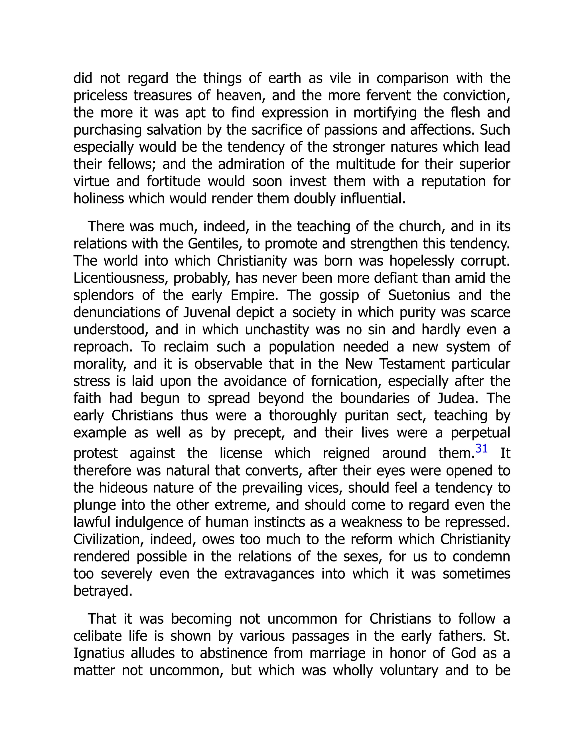 did not regard the things of earth as vile in comparison with the
priceless treasures of heaven, and the more fervent the conviction,
the more it was apt to find expression in mortifying the flesh and
purchasing salvation by the sacrifice of passions and affections. Such
especially would be the tendency of the stronger natures which lead
their fellows; and the admiration of the multitude for their superior
virtue and fortitude would soon invest them with a reputation for
holiness which would render them doubly influential.
There was much, indeed, in the teaching of the church, and in its
relations with the Gentiles, to promote and strengthen this tendency.
The world into which Christianity was born was hopelessly corrupt.
Licentiousness, probably, has never been more defiant than amid the
splendors of the early Empire. The gossip of Suetonius and the
denunciations of Juvenal depict a society in which purity was scarce
understood, and in which unchastity was no sin and hardly even a
reproach. To reclaim such a population needed a new system of
morality, and it is observable that in the New Testament particular
stress is laid upon the avoidance of fornication, especially after the
faith had begun to spread beyond the boundaries of Judea. The
early Christians thus were a thoroughly puritan sect, teaching by
example as well as by precept, and their lives were a perpetual
protest against the license which reigned around them.31 It
therefore was natural that converts, after their eyes were opened to
the hideous nature of the prevailing vices, should feel a tendency to
plunge into the other extreme, and should come to regard even the
lawful indulgence of human instincts as a weakness to be repressed.
Civilization, indeed, owes too much to the reform which Christianity
rendered possible in the relations of the sexes, for us to condemn
too severely even the extravagances into which it was sometimes
betrayed.
That it was becoming not uncommon for Christians to follow a
celibate life is shown by various passages in the early fathers. St.
Ignatius alludes to abstinence from marriage in honor of God as a
matter not uncommon, but which was wholly voluntary and to be
 
