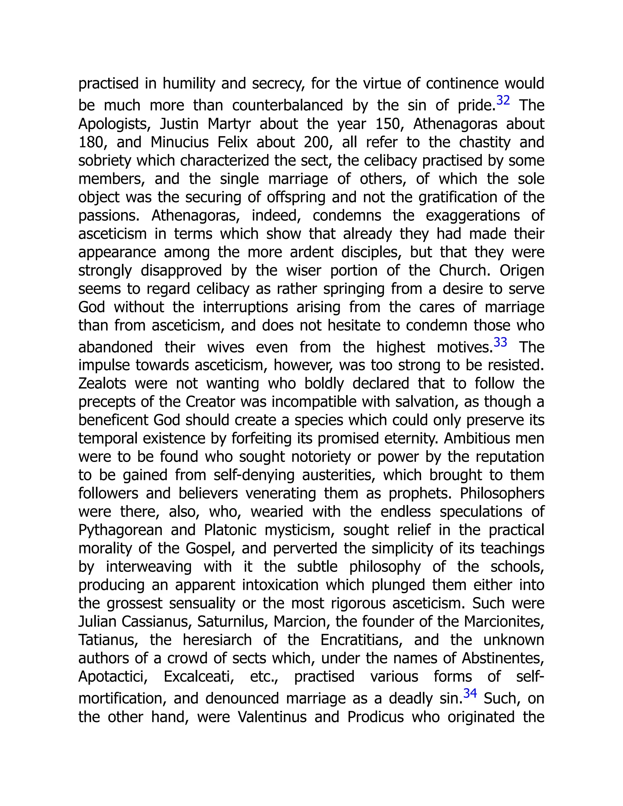 practised in humility and secrecy, for the virtue of continence would
be much more than counterbalanced by the sin of pride.32 The
Apologists, Justin Martyr about the year 150, Athenagoras about
180, and Minucius Felix about 200, all refer to the chastity and
sobriety which characterized the sect, the celibacy practised by some
members, and the single marriage of others, of which the sole
object was the securing of offspring and not the gratification of the
passions. Athenagoras, indeed, condemns the exaggerations of
asceticism in terms which show that already they had made their
appearance among the more ardent disciples, but that they were
strongly disapproved by the wiser portion of the Church. Origen
seems to regard celibacy as rather springing from a desire to serve
God without the interruptions arising from the cares of marriage
than from asceticism, and does not hesitate to condemn those who
abandoned their wives even from the highest motives.33 The
impulse towards asceticism, however, was too strong to be resisted.
Zealots were not wanting who boldly declared that to follow the
precepts of the Creator was incompatible with salvation, as though a
beneficent God should create a species which could only preserve its
temporal existence by forfeiting its promised eternity. Ambitious men
were to be found who sought notoriety or power by the reputation
to be gained from self-denying austerities, which brought to them
followers and believers venerating them as prophets. Philosophers
were there, also, who, wearied with the endless speculations of
Pythagorean and Platonic mysticism, sought relief in the practical
morality of the Gospel, and perverted the simplicity of its teachings
by interweaving with it the subtle philosophy of the schools,
producing an apparent intoxication which plunged them either into
the grossest sensuality or the most rigorous asceticism. Such were
Julian Cassianus, Saturnilus, Marcion, the founder of the Marcionites,
Tatianus, the heresiarch of the Encratitians, and the unknown
authors of a crowd of sects which, under the names of Abstinentes,
Apotactici, Excalceati, etc., practised various forms of self-
mortification, and denounced marriage as a deadly sin.34 Such, on
the other hand, were Valentinus and Prodicus who originated the
 