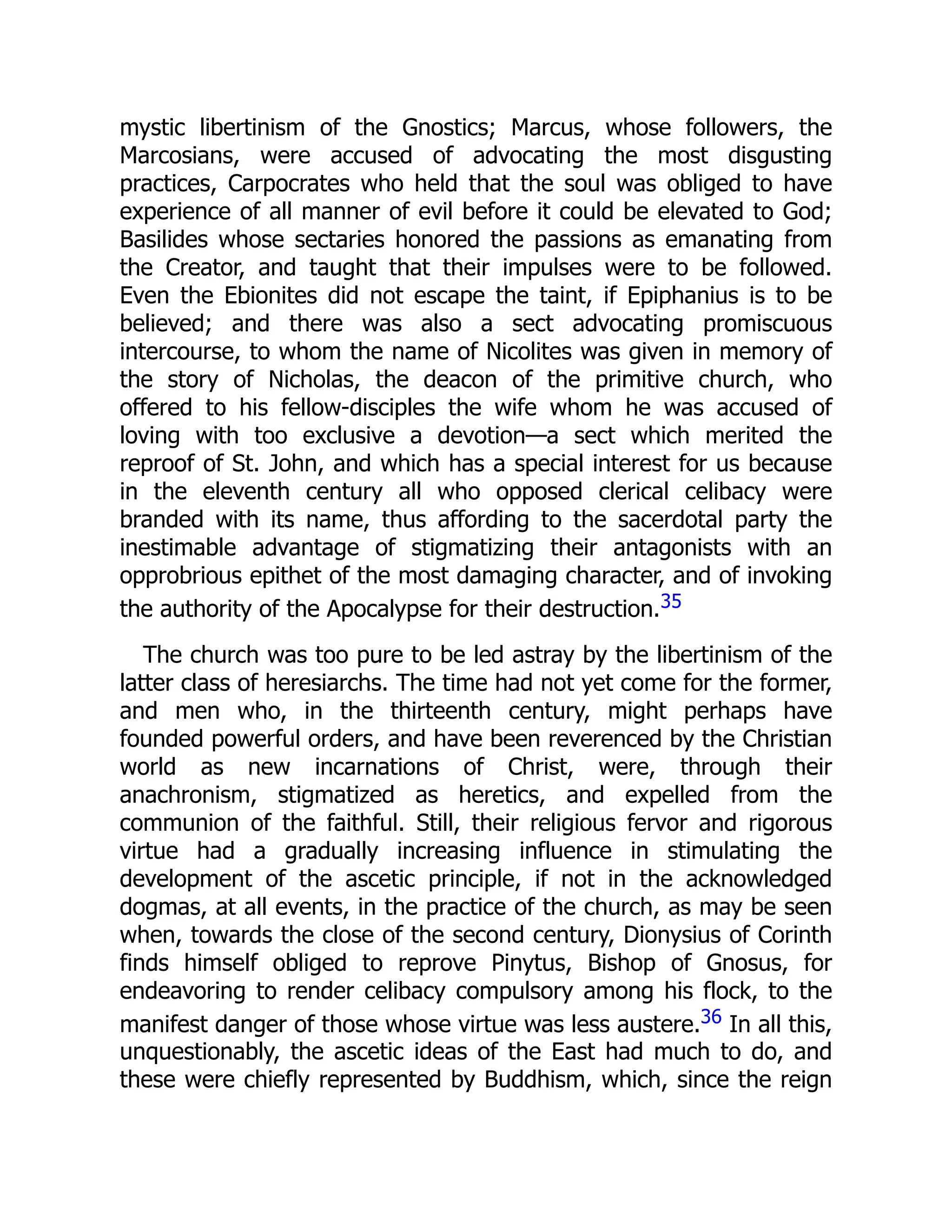 mystic libertinism of the Gnostics; Marcus, whose followers, the
Marcosians, were accused of advocating the most disgusting
practices, Carpocrates who held that the soul was obliged to have
experience of all manner of evil before it could be elevated to God;
Basilides whose sectaries honored the passions as emanating from
the Creator, and taught that their impulses were to be followed.
Even the Ebionites did not escape the taint, if Epiphanius is to be
believed; and there was also a sect advocating promiscuous
intercourse, to whom the name of Nicolites was given in memory of
the story of Nicholas, the deacon of the primitive church, who
offered to his fellow-disciples the wife whom he was accused of
loving with too exclusive a devotion—a sect which merited the
reproof of St. John, and which has a special interest for us because
in the eleventh century all who opposed clerical celibacy were
branded with its name, thus affording to the sacerdotal party the
inestimable advantage of stigmatizing their antagonists with an
opprobrious epithet of the most damaging character, and of invoking
the authority of the Apocalypse for their destruction.35
The church was too pure to be led astray by the libertinism of the
latter class of heresiarchs. The time had not yet come for the former,
and men who, in the thirteenth century, might perhaps have
founded powerful orders, and have been reverenced by the Christian
world as new incarnations of Christ, were, through their
anachronism, stigmatized as heretics, and expelled from the
communion of the faithful. Still, their religious fervor and rigorous
virtue had a gradually increasing influence in stimulating the
development of the ascetic principle, if not in the acknowledged
dogmas, at all events, in the practice of the church, as may be seen
when, towards the close of the second century, Dionysius of Corinth
finds himself obliged to reprove Pinytus, Bishop of Gnosus, for
endeavoring to render celibacy compulsory among his flock, to the
manifest danger of those whose virtue was less austere.36 In all this,
unquestionably, the ascetic ideas of the East had much to do, and
these were chiefly represented by Buddhism, which, since the reign
 